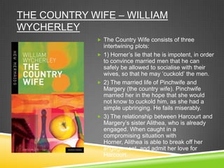 THE COUNTRY WIFE – WILLIAM
WYCHERLEY
              The Country Wife consists of three
               intertwining plots:
              1) Horner‟s lie that he is impotent, in order
               to convince married men that he can
               safely be allowed to socialise with their
               wives, so that he may „cuckold‟ the men.
              2) The married life of Pinchwife and
               Margery (the country wife). Pinchwife
               married her in the hope that she would
               not know to cuckold him, as she had a
               simple upbringing. He fails miserably.
              3) The relationship between Harcourt and
               Margery‟s sister Alithea, who is already
               engaged. When caught in a
               compromising situation with
               Horner, Alithea is able to break off her
               engagement, and admit her love for
               Harcourt.
 