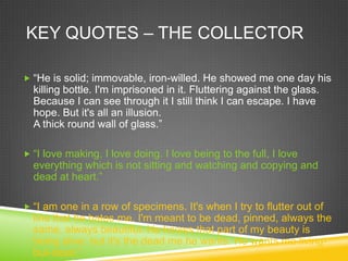 KEY QUOTES – THE COLLECTOR

 “He is solid; immovable, iron-willed. He showed me one day his
  killing bottle. I'm imprisoned in it. Fluttering against the glass.
  Because I can see through it I still think I can escape. I have
  hope. But it's all an illusion.
  A thick round wall of glass.”

 “I love making, I love doing. I love being to the full, I love
  everything which is not sitting and watching and copying and
  dead at heart.”

 “I am one in a row of specimens. It's when I try to flutter out of
  line that he hates me. I'm meant to be dead, pinned, always the
  same, always beautiful. He knows that part of my beauty is
  being alive. but it's the dead me he wants. He wants me living-
  but-dead.”
 