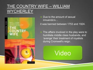 THE COUNTRY WIFE – WILLIAM
WYCHERLEY
              Due to the amount of sexual
               innuendo‟s…
             it was banned between 1753 and 1924.


              The affairs involved in the play were to
               humiliate middle class husbands, and
               „avenge‟ their treatment of royalists
               during Cromwell‟s reign.




                         Video
 