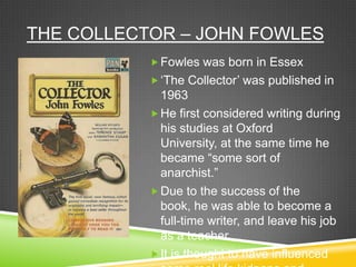 THE COLLECTOR – JOHN FOWLES
            Fowles was born in Essex
            „The Collector‟ was published in
             1963
            He first considered writing during
             his studies at Oxford
             University, at the same time he
             became “some sort of
             anarchist.”
            Due to the success of the
             book, he was able to become a
             full-time writer, and leave his job
             as a teacher.
            It is thought to have influenced
 
