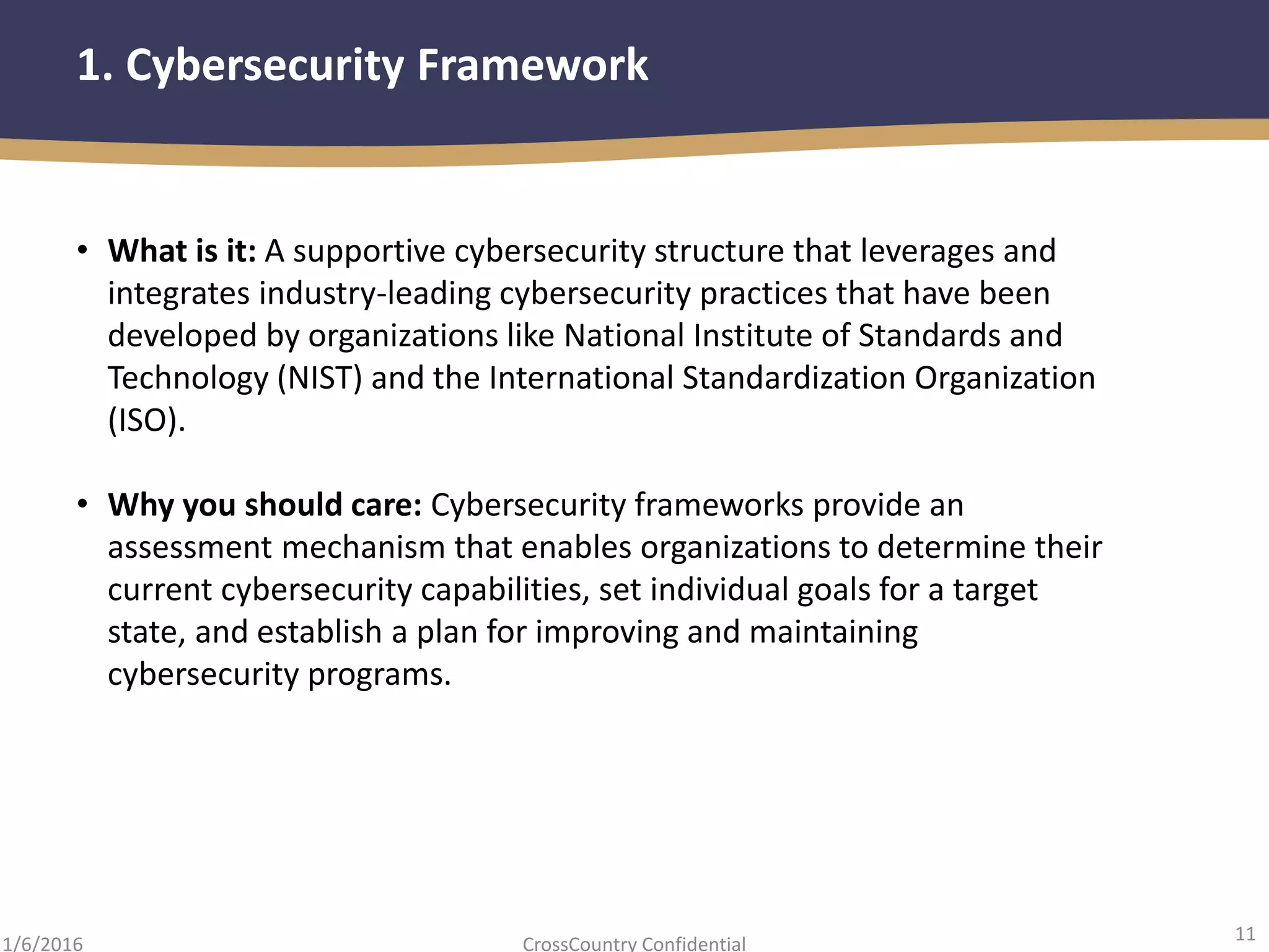 11
CrossCountry Confidential1/6/2016
1. Cybersecurity Framework
• What is it: A supportive cybersecurity structure that leverages and
integrates industry-leading cybersecurity practices that have been
developed by organizations like National Institute of Standards and
Technology (NIST) and the International Standardization Organization
(ISO).
• Why you should care: Cybersecurity frameworks provide an
assessment mechanism that enables organizations to determine their
current cybersecurity capabilities, set individual goals for a target
state, and establish a plan for improving and maintaining
cybersecurity programs.
 