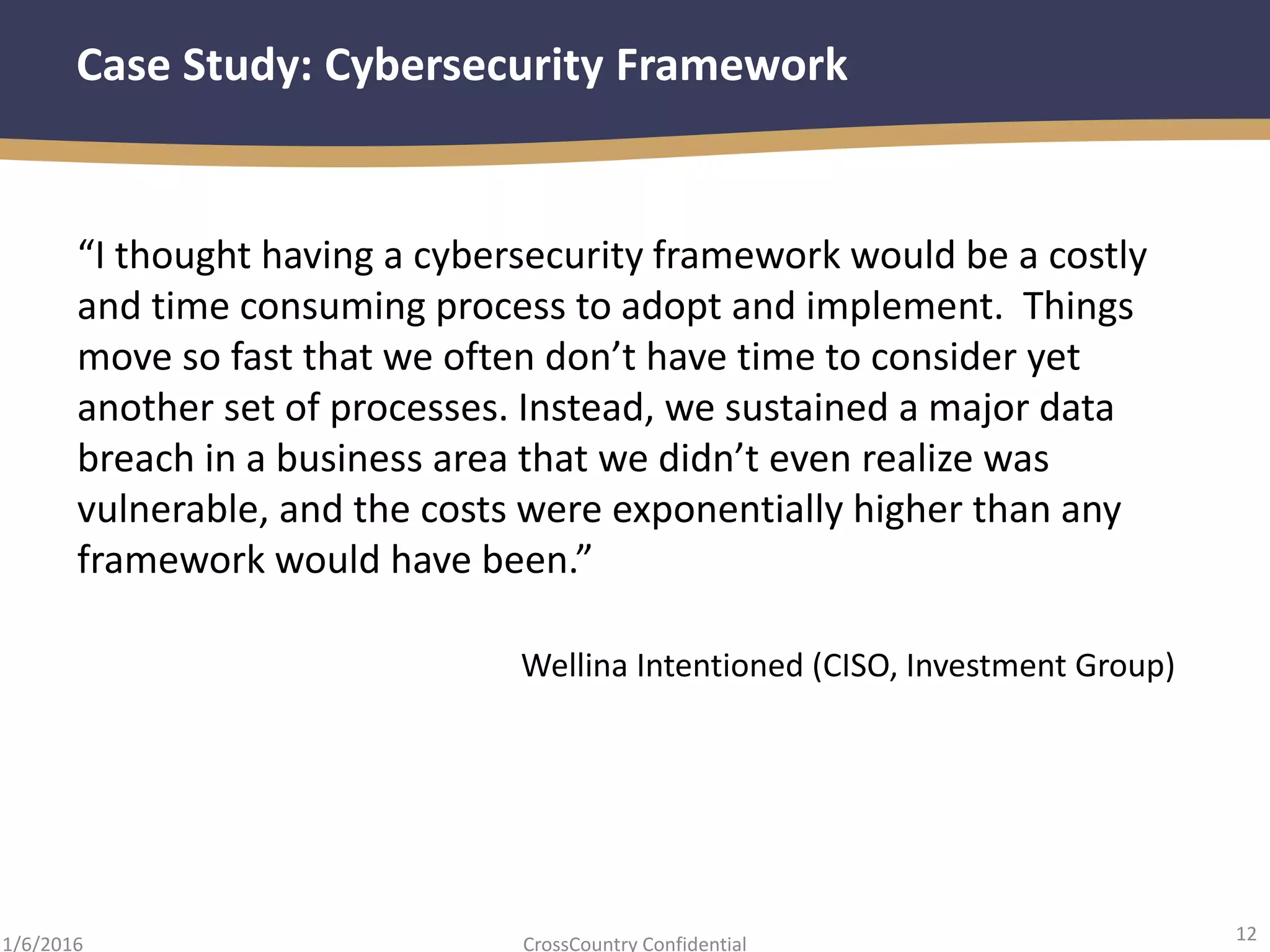 12
CrossCountry Confidential1/6/2016
Case Study: Cybersecurity Framework
“I thought having a cybersecurity framework would be a costly
and time consuming process to adopt and implement. Things
move so fast that we often don’t have time to consider yet
another set of processes. Instead, we sustained a major data
breach in a business area that we didn’t even realize was
vulnerable, and the costs were exponentially higher than any
framework would have been.”
Wellina Intentioned (CISO, Investment Group)
 