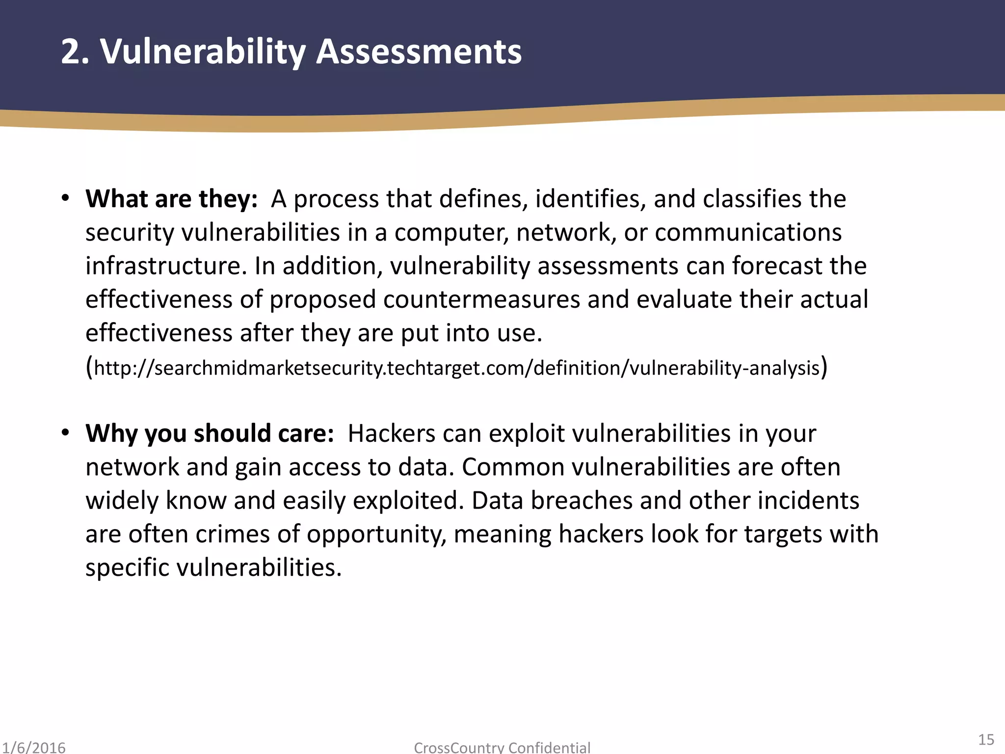 15
CrossCountry Confidential1/6/2016
2. Vulnerability Assessments
• What are they: A process that defines, identifies, and classifies the
security vulnerabilities in a computer, network, or communications
infrastructure. In addition, vulnerability assessments can forecast the
effectiveness of proposed countermeasures and evaluate their actual
effectiveness after they are put into use.
(http://searchmidmarketsecurity.techtarget.com/definition/vulnerability-analysis)
• Why you should care: Hackers can exploit vulnerabilities in your
network and gain access to data. Common vulnerabilities are often
widely know and easily exploited. Data breaches and other incidents
are often crimes of opportunity, meaning hackers look for targets with
specific vulnerabilities.
 
