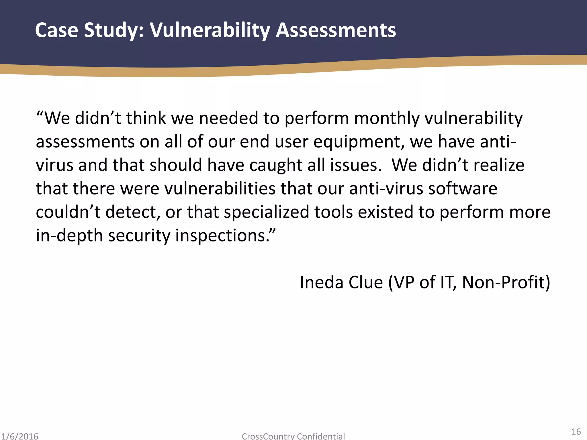 16
CrossCountry Confidential1/6/2016
Case Study: Vulnerability Assessments
“We didn’t think we needed to perform monthly vulnerability
assessments on all of our end user equipment, we have anti-
virus and that should have caught all issues. We didn’t realize
that there were vulnerabilities that our anti-virus software
couldn’t detect, or that specialized tools existed to perform more
in-depth security inspections.”
Ineda Clue (VP of IT, Non-Profit)
 
