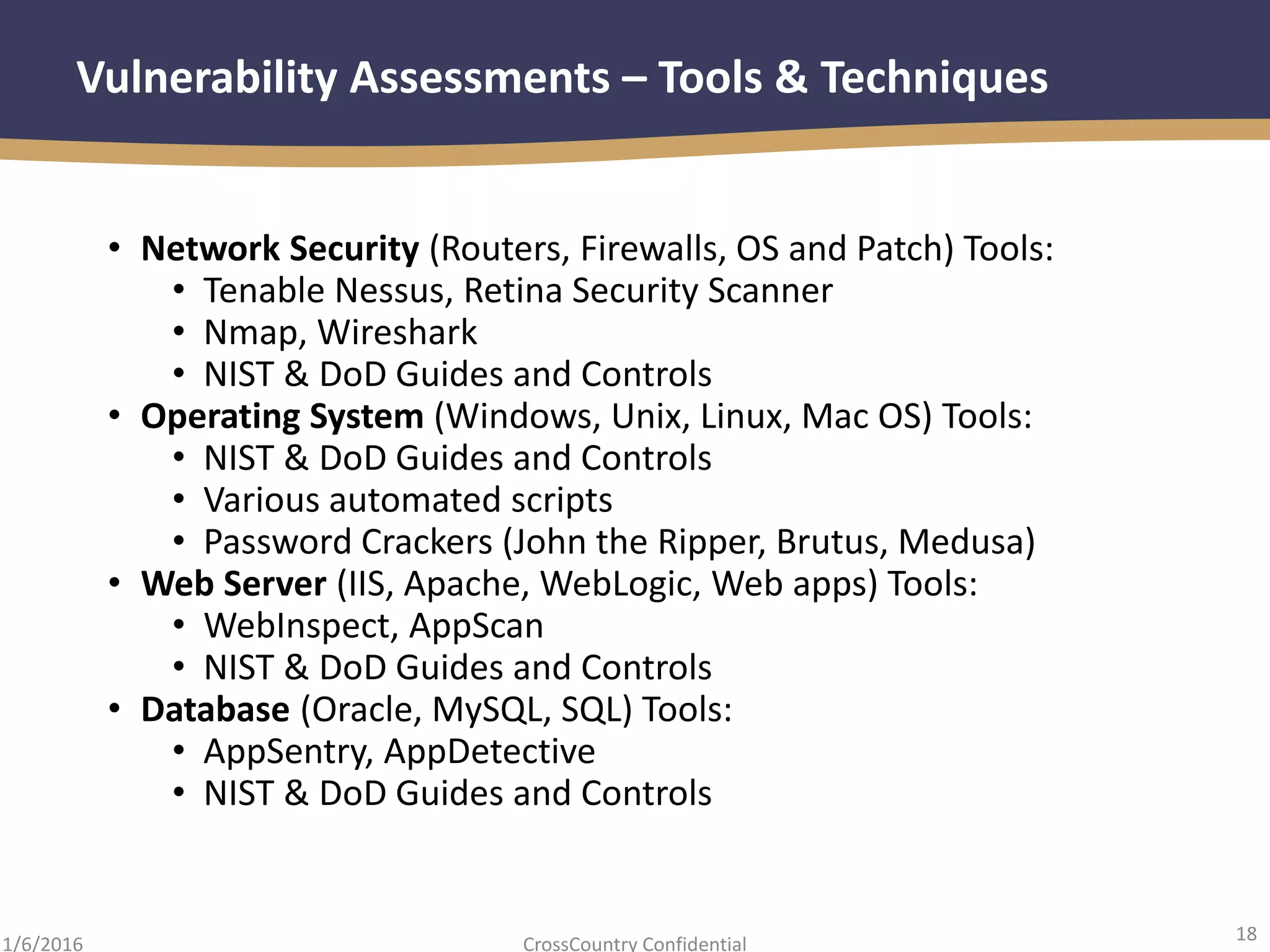 18
CrossCountry Confidential1/6/2016
Vulnerability Assessments – Tools & Techniques
• Network Security (Routers, Firewalls, OS and Patch) Tools:
• Tenable Nessus, Retina Security Scanner
• Nmap, Wireshark
• NIST & DoD Guides and Controls
• Operating System (Windows, Unix, Linux, Mac OS) Tools:
• NIST & DoD Guides and Controls
• Various automated scripts
• Password Crackers (John the Ripper, Brutus, Medusa)
• Web Server (IIS, Apache, WebLogic, Web apps) Tools:
• WebInspect, AppScan
• NIST & DoD Guides and Controls
• Database (Oracle, MySQL, SQL) Tools:
• AppSentry, AppDetective
• NIST & DoD Guides and Controls
 