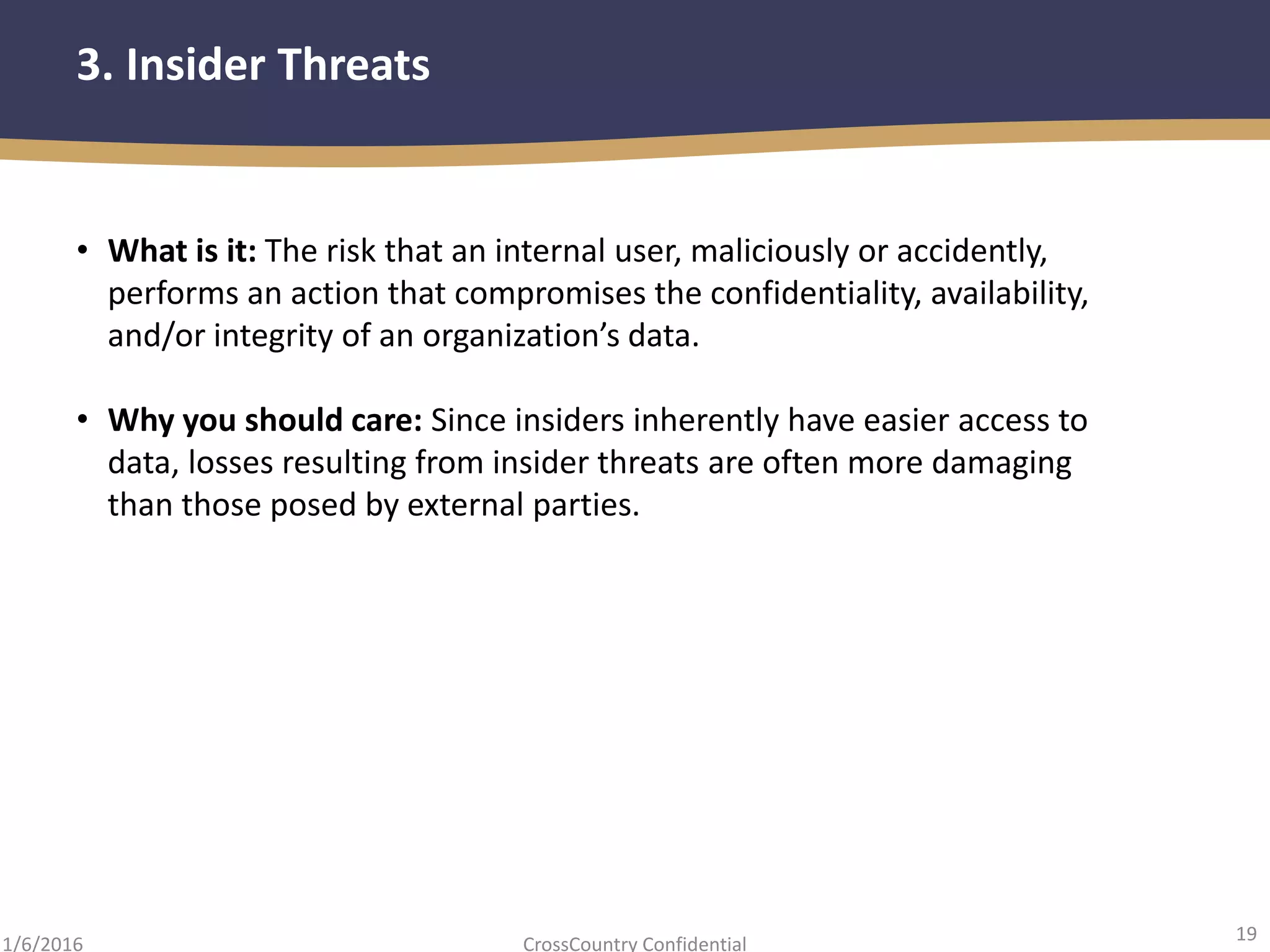 19
CrossCountry Confidential1/6/2016
3. Insider Threats
• What is it: The risk that an internal user, maliciously or accidently,
performs an action that compromises the confidentiality, availability,
and/or integrity of an organization’s data.
• Why you should care: Since insiders inherently have easier access to
data, losses resulting from insider threats are often more damaging
than those posed by external parties.
 