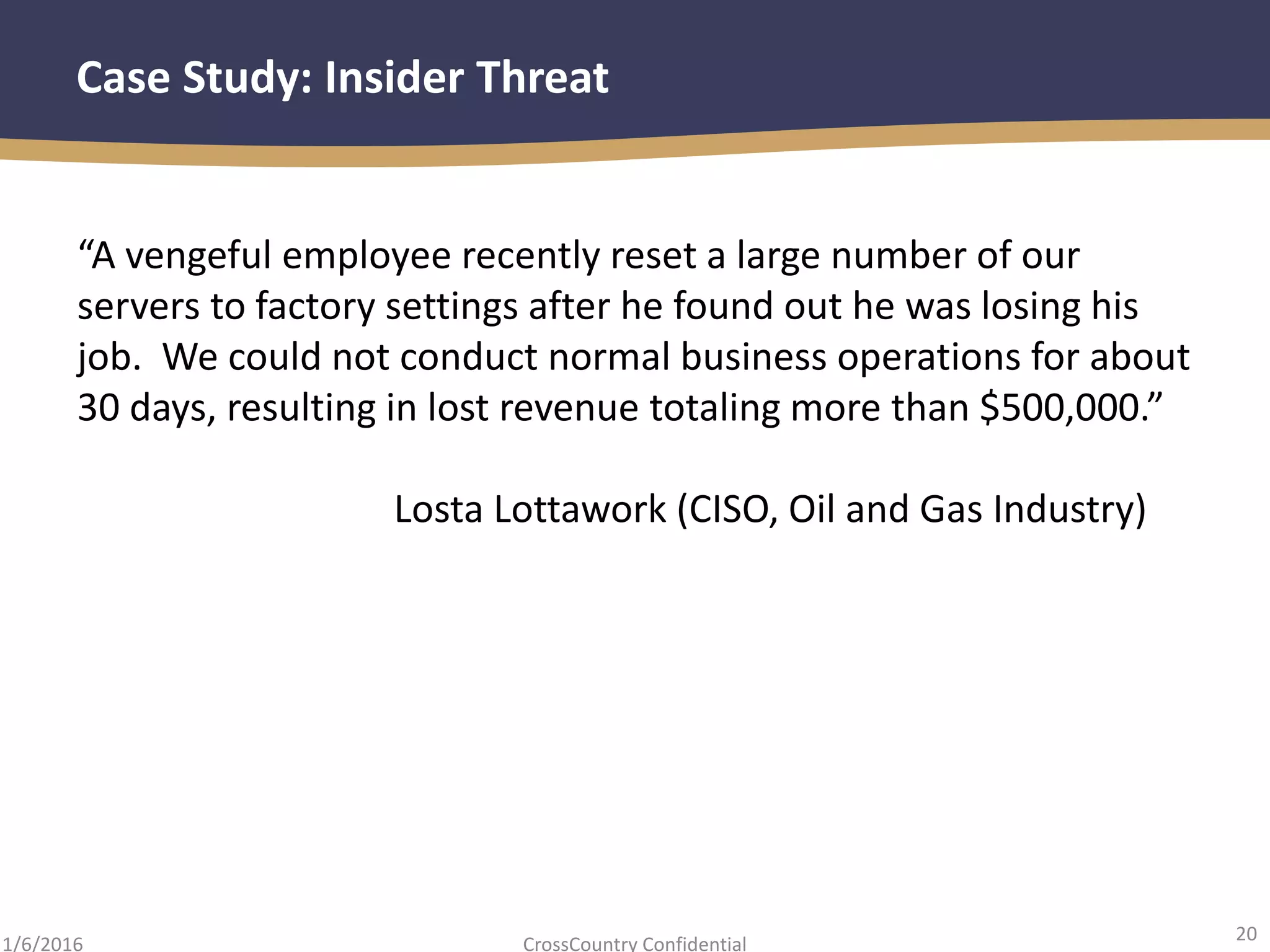 20
CrossCountry Confidential1/6/2016
Case Study: Insider Threat
“A vengeful employee recently reset a large number of our
servers to factory settings after he found out he was losing his
job. We could not conduct normal business operations for about
30 days, resulting in lost revenue totaling more than $500,000.”
Losta Lottawork (CISO, Oil and Gas Industry)
 