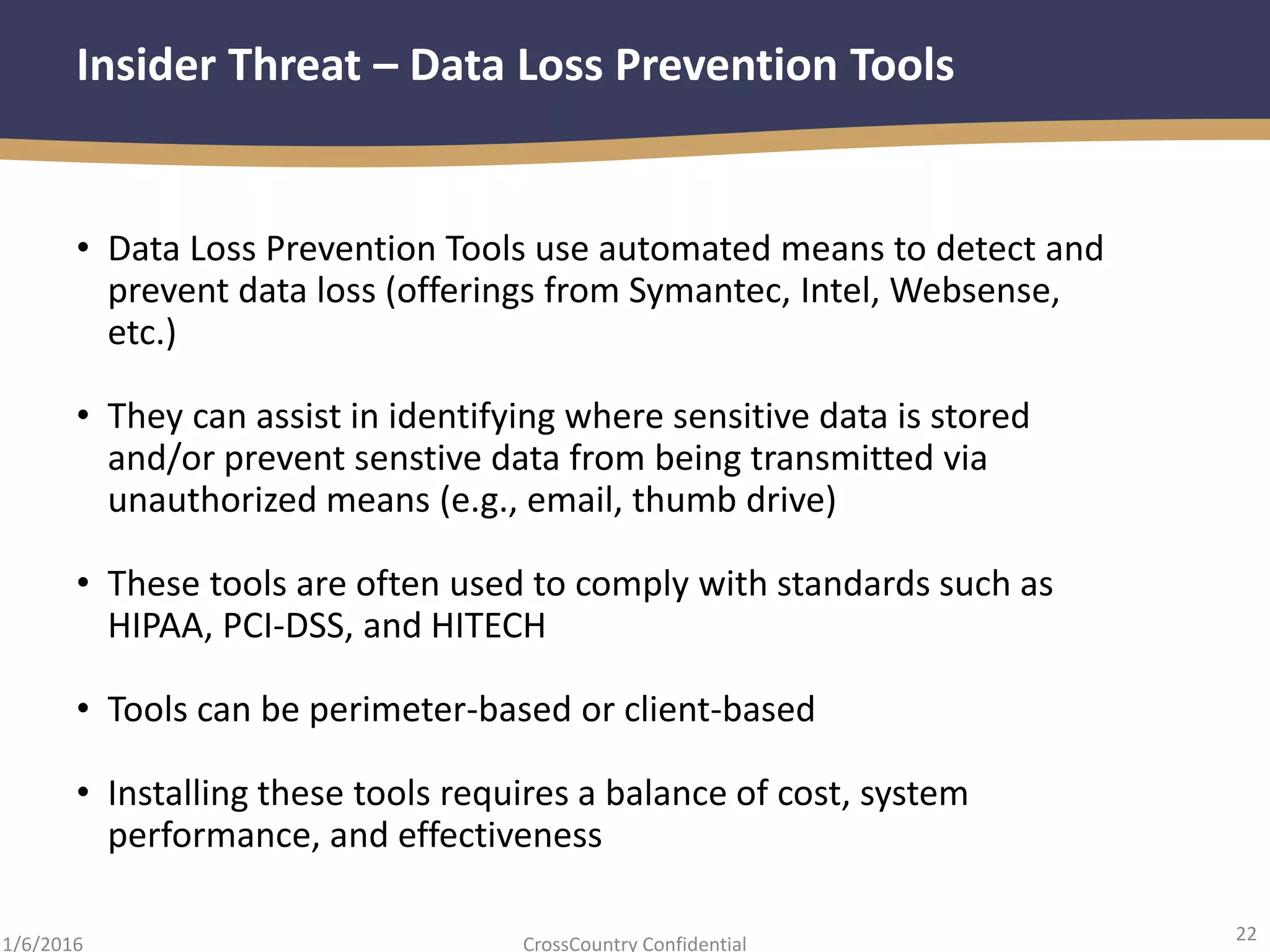 22
CrossCountry Confidential1/6/2016
Insider Threat – Data Loss Prevention Tools
• Data Loss Prevention Tools use automated means to detect and
prevent data loss (offerings from Symantec, Intel, Websense,
etc.)
• They can assist in identifying where sensitive data is stored
and/or prevent senstive data from being transmitted via
unauthorized means (e.g., email, thumb drive)
• These tools are often used to comply with standards such as
HIPAA, PCI-DSS, and HITECH
• Tools can be perimeter-based or client-based
• Installing these tools requires a balance of cost, system
performance, and effectiveness
 