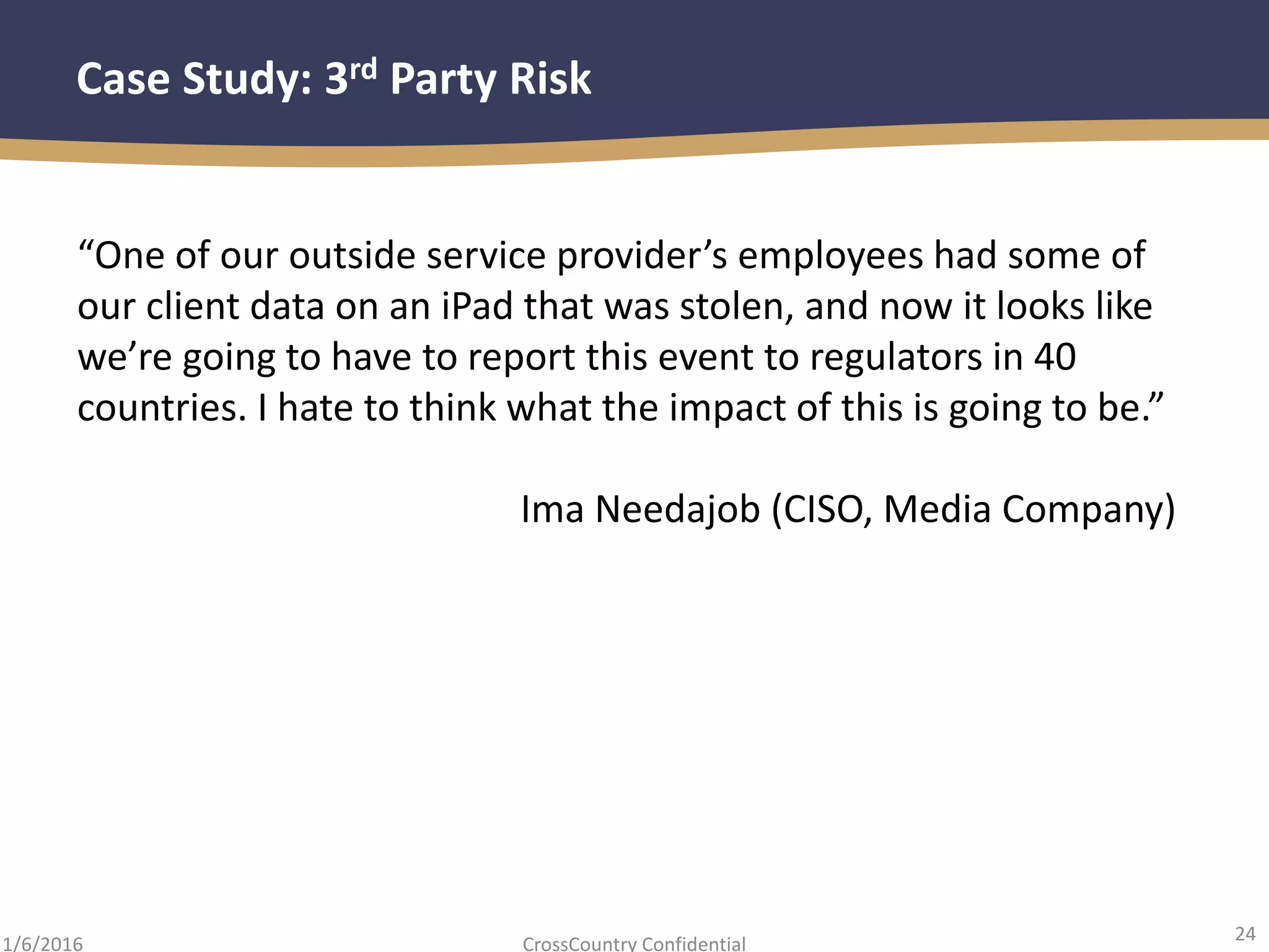 24
CrossCountry Confidential1/6/2016
Case Study: 3rd Party Risk
“One of our outside service provider’s employees had some of
our client data on an iPad that was stolen, and now it looks like
we’re going to have to report this event to regulators in 40
countries. I hate to think what the impact of this is going to be.”
Ima Needajob (CISO, Media Company)
 