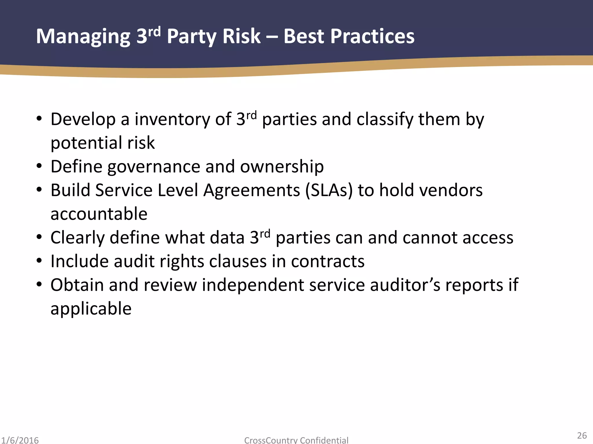 26
CrossCountry Confidential1/6/2016
Managing 3rd Party Risk – Best Practices
• Develop a inventory of 3rd parties and classify them by
potential risk
• Define governance and ownership
• Build Service Level Agreements (SLAs) to hold vendors
accountable
• Clearly define what data 3rd parties can and cannot access
• Include audit rights clauses in contracts
• Obtain and review independent service auditor’s reports if
applicable
 
