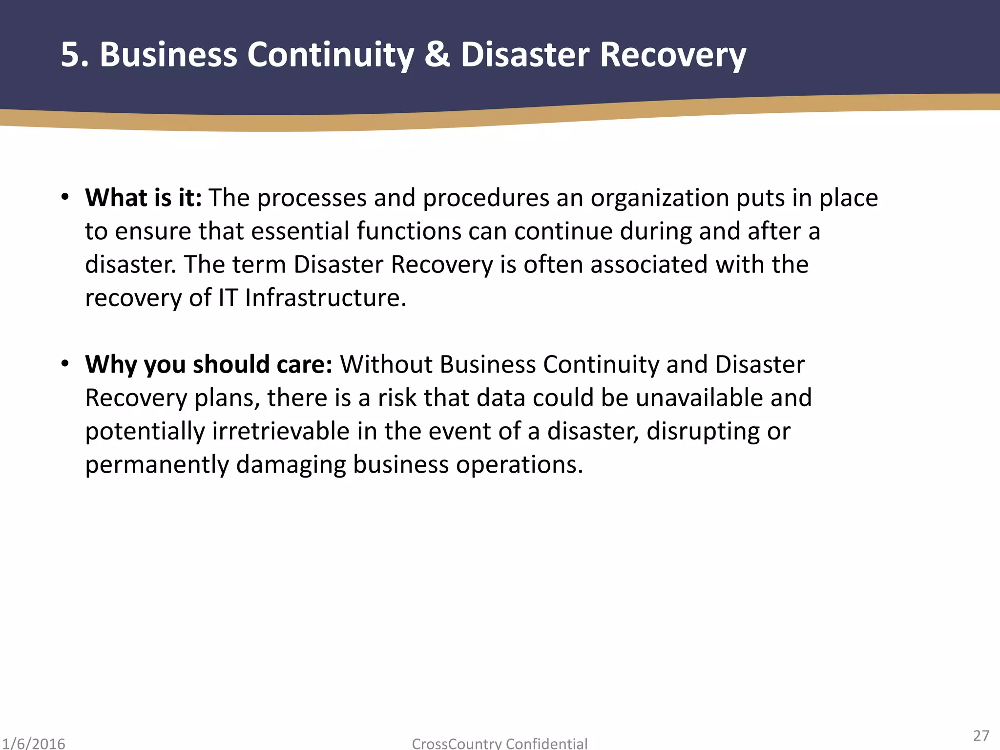 27
CrossCountry Confidential1/6/2016
5. Business Continuity & Disaster Recovery
• What is it: The processes and procedures an organization puts in place
to ensure that essential functions can continue during and after a
disaster. The term Disaster Recovery is often associated with the
recovery of IT Infrastructure.
• Why you should care: Without Business Continuity and Disaster
Recovery plans, there is a risk that data could be unavailable and
potentially irretrievable in the event of a disaster, disrupting or
permanently damaging business operations.
 