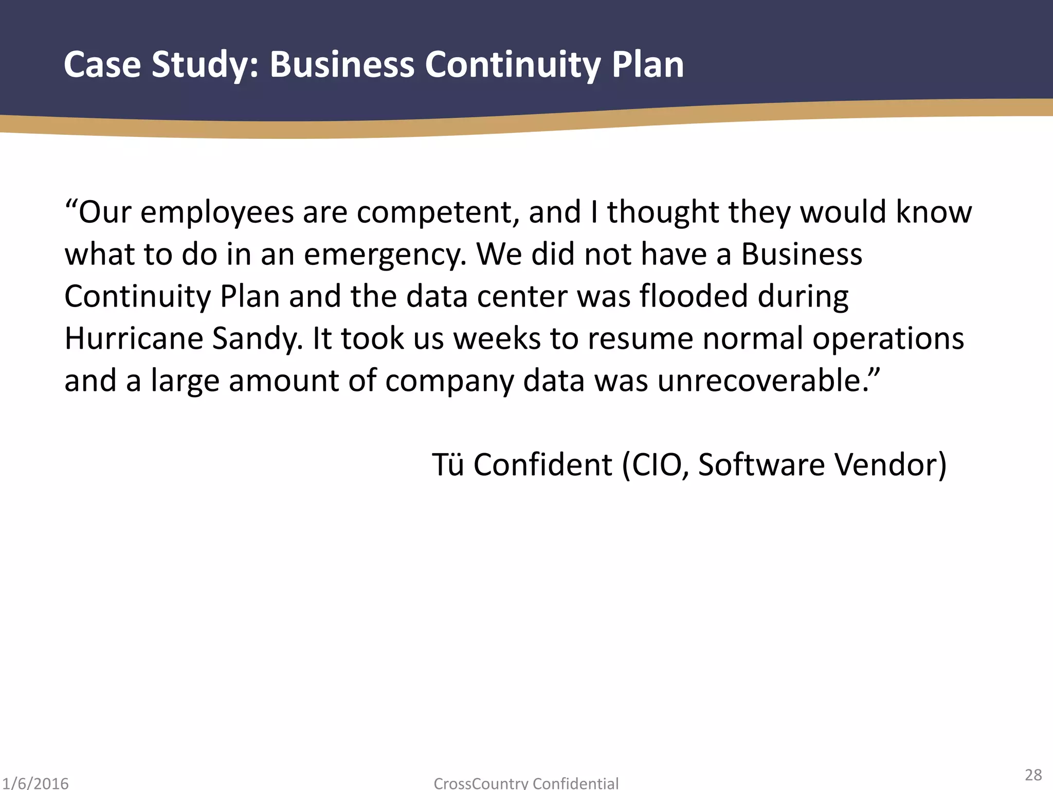 28
CrossCountry Confidential1/6/2016
Case Study: Business Continuity Plan
“Our employees are competent, and I thought they would know
what to do in an emergency. We did not have a Business
Continuity Plan and the data center was flooded during
Hurricane Sandy. It took us weeks to resume normal operations
and a large amount of company data was unrecoverable.”
Tü Confident (CIO, Software Vendor)
 