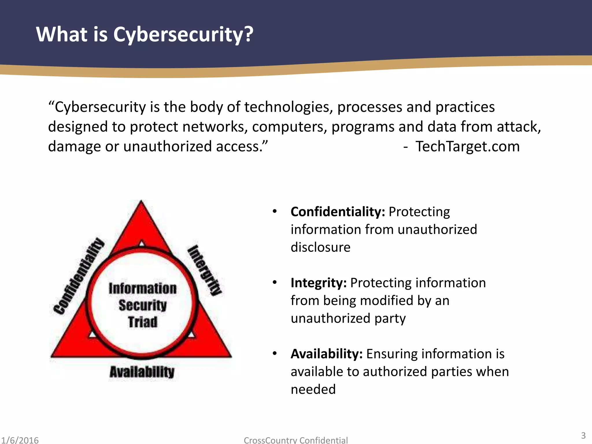 3
CrossCountry Confidential1/6/2016
What is Cybersecurity?
“Cybersecurity is the body of technologies, processes and practices
designed to protect networks, computers, programs and data from attack,
damage or unauthorized access.” - TechTarget.com
• Confidentiality: Protecting
information from unauthorized
disclosure
• Integrity: Protecting information
from being modified by an
unauthorized party
• Availability: Ensuring information is
available to authorized parties when
needed
 