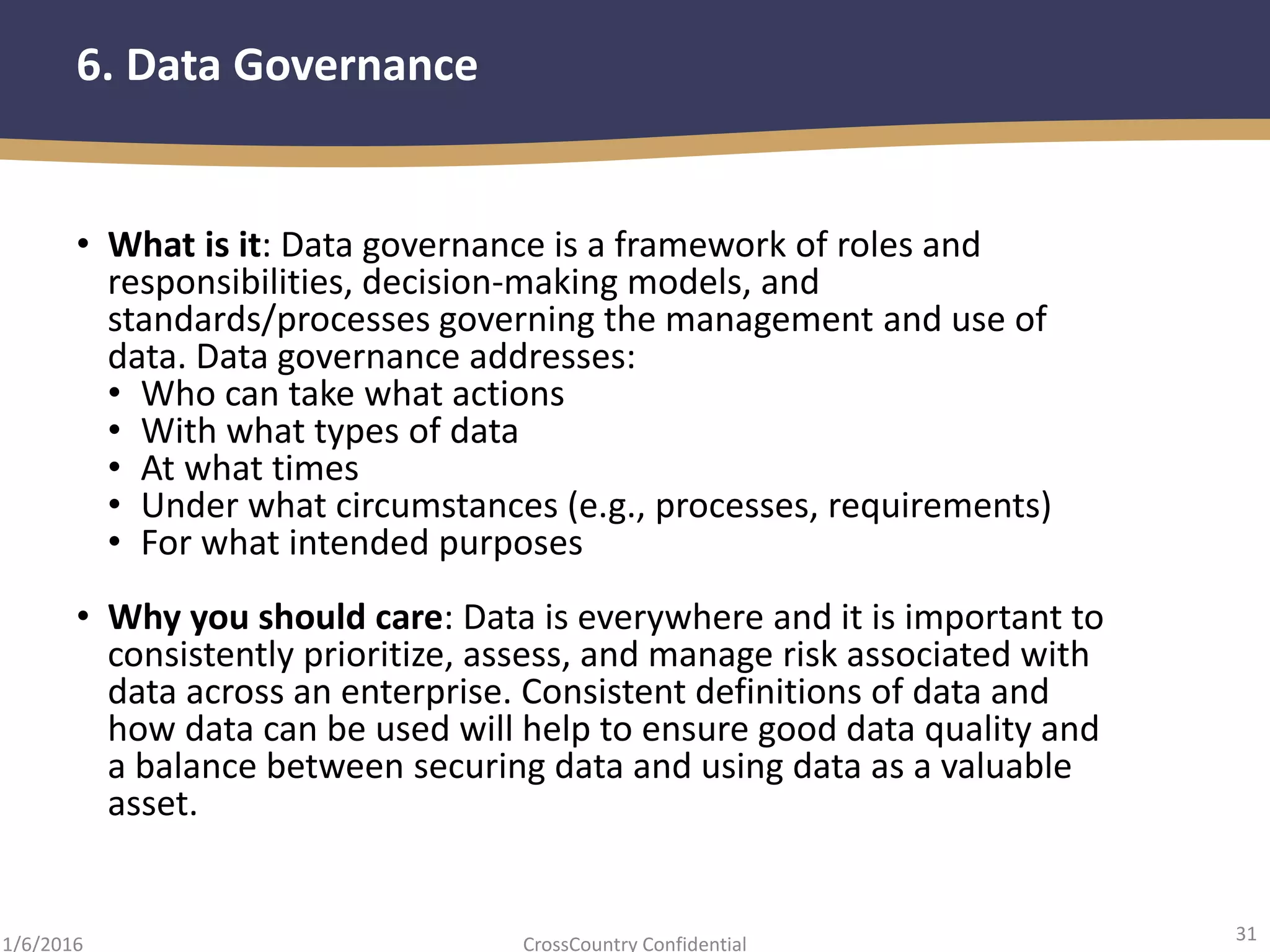 31
CrossCountry Confidential1/6/2016
6. Data Governance
• What is it: Data governance is a framework of roles and
responsibilities, decision-making models, and
standards/processes governing the management and use of
data. Data governance addresses:
• Who can take what actions
• With what types of data
• At what times
• Under what circumstances (e.g., processes, requirements)
• For what intended purposes
• Why you should care: Data is everywhere and it is important to
consistently prioritize, assess, and manage risk associated with
data across an enterprise. Consistent definitions of data and
how data can be used will help to ensure good data quality and
a balance between securing data and using data as a valuable
asset.
 