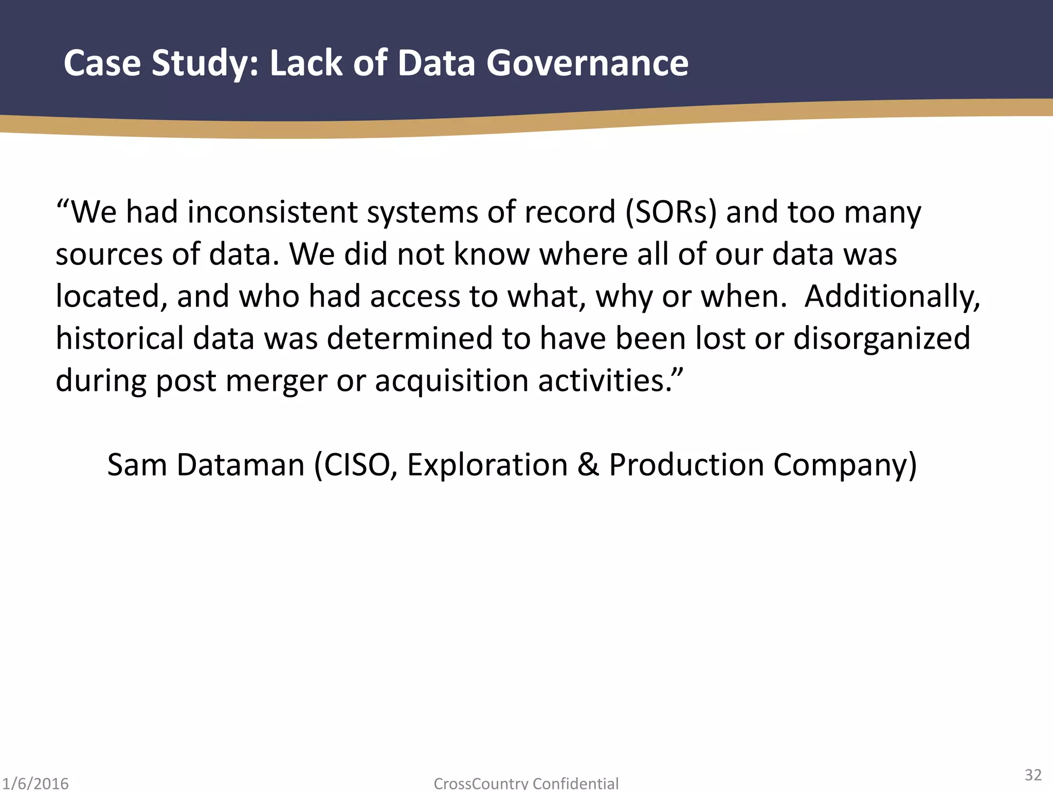 32
CrossCountry Confidential1/6/2016
Case Study: Lack of Data Governance
“We had inconsistent systems of record (SORs) and too many
sources of data. We did not know where all of our data was
located, and who had access to what, why or when. Additionally,
historical data was determined to have been lost or disorganized
during post merger or acquisition activities.”
Sam Dataman (CISO, Exploration & Production Company)
 
