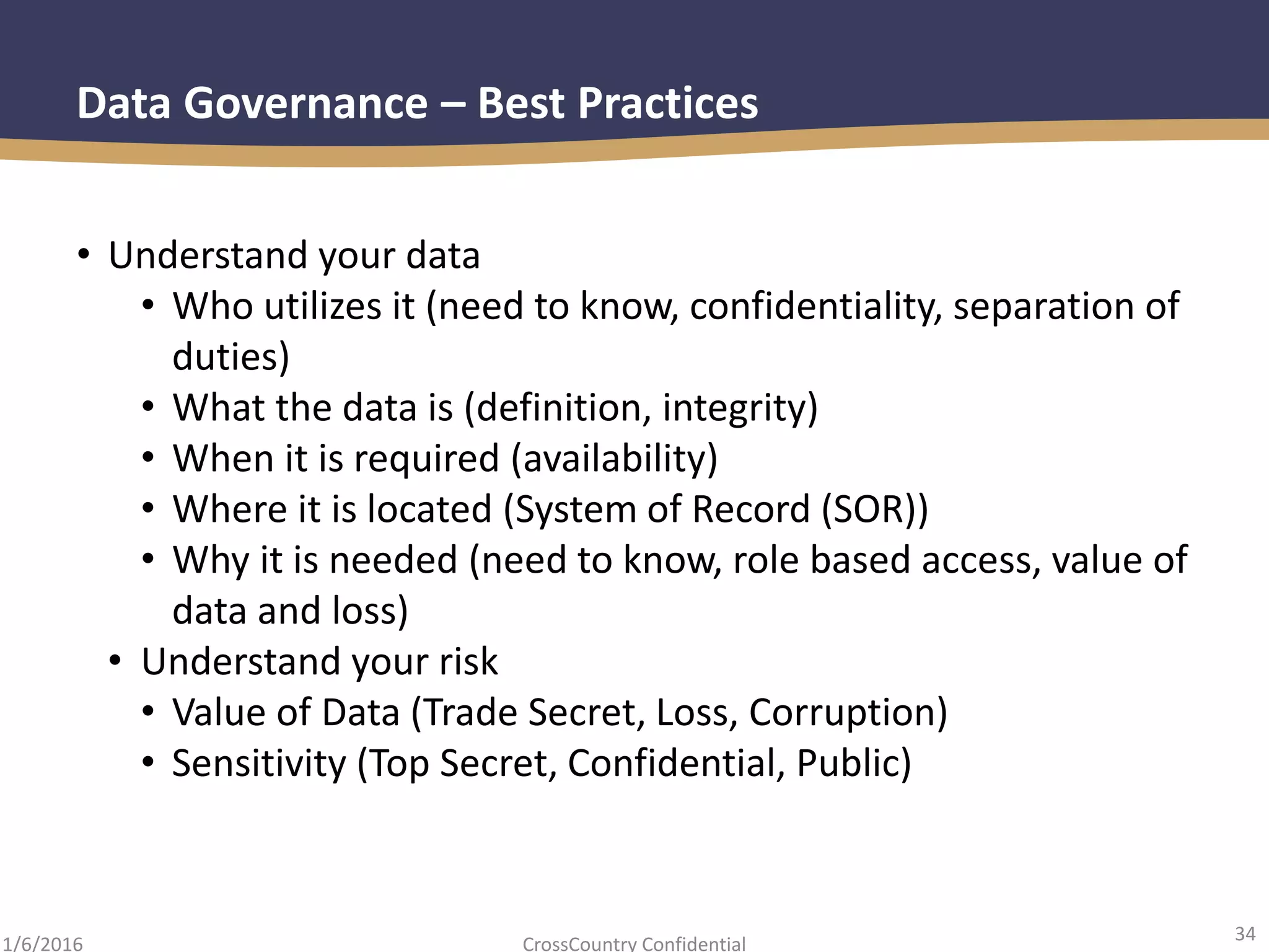 34
CrossCountry Confidential1/6/2016
Data Governance – Best Practices
• Understand your data
• Who utilizes it (need to know, confidentiality, separation of
duties)
• What the data is (definition, integrity)
• When it is required (availability)
• Where it is located (System of Record (SOR))
• Why it is needed (need to know, role based access, value of
data and loss)
• Understand your risk
• Value of Data (Trade Secret, Loss, Corruption)
• Sensitivity (Top Secret, Confidential, Public)
 