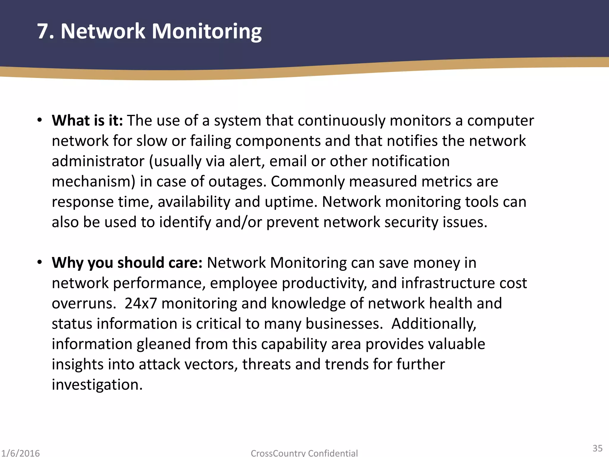 35
CrossCountry Confidential1/6/2016
7. Network Monitoring
• What is it: The use of a system that continuously monitors a computer
network for slow or failing components and that notifies the network
administrator (usually via alert, email or other notification
mechanism) in case of outages. Commonly measured metrics are
response time, availability and uptime. Network monitoring tools can
also be used to identify and/or prevent network security issues.
• Why you should care: Network Monitoring can save money in
network performance, employee productivity, and infrastructure cost
overruns. 24x7 monitoring and knowledge of network health and
status information is critical to many businesses. Additionally,
information gleaned from this capability area provides valuable
insights into attack vectors, threats and trends for further
investigation.
 