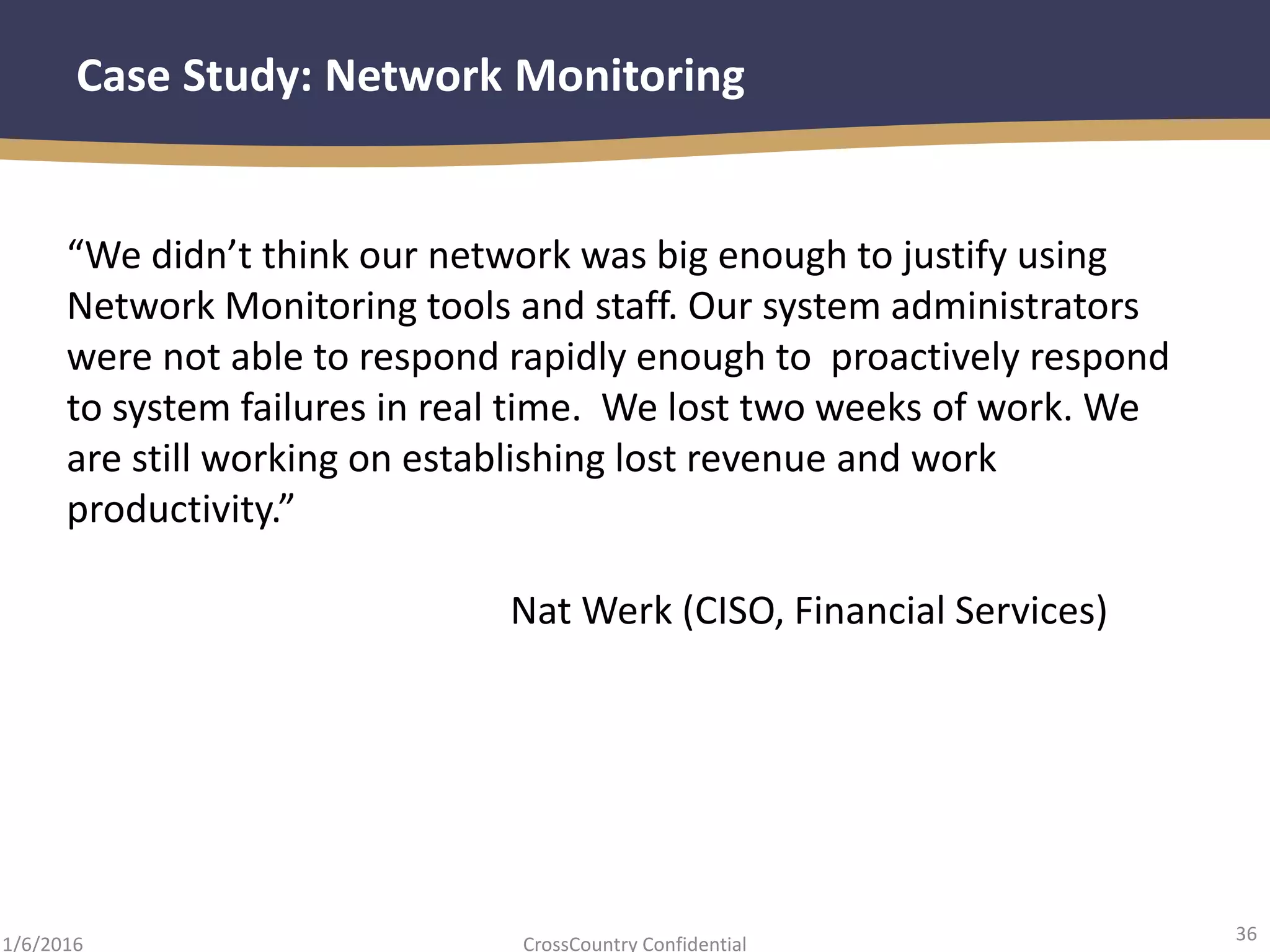 36
CrossCountry Confidential1/6/2016
Case Study: Network Monitoring
“We didn’t think our network was big enough to justify using
Network Monitoring tools and staff. Our system administrators
were not able to respond rapidly enough to proactively respond
to system failures in real time. We lost two weeks of work. We
are still working on establishing lost revenue and work
productivity.”
Nat Werk (CISO, Financial Services)
 