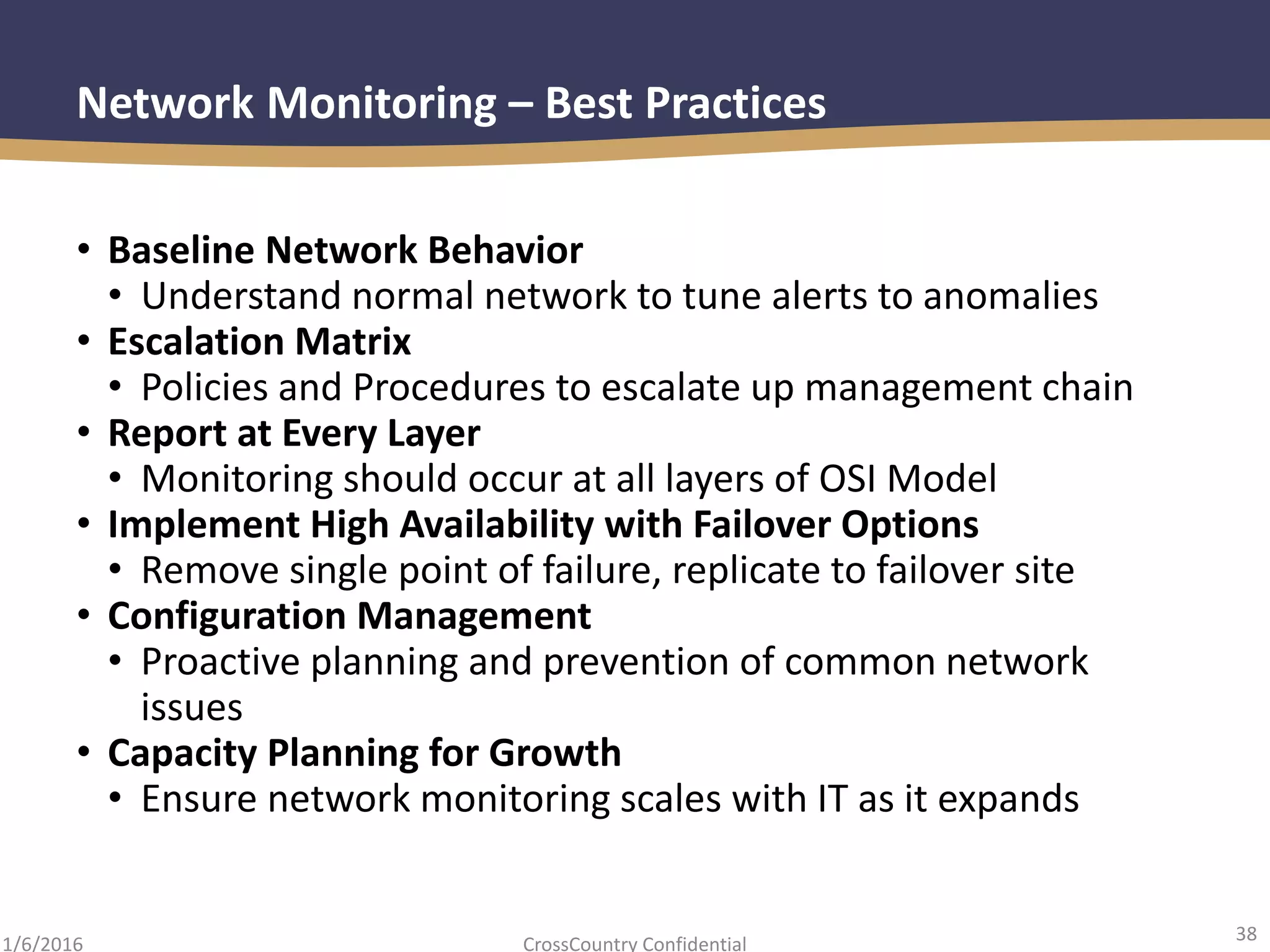 38
CrossCountry Confidential1/6/2016
Network Monitoring – Best Practices
• Baseline Network Behavior
• Understand normal network to tune alerts to anomalies
• Escalation Matrix
• Policies and Procedures to escalate up management chain
• Report at Every Layer
• Monitoring should occur at all layers of OSI Model
• Implement High Availability with Failover Options
• Remove single point of failure, replicate to failover site
• Configuration Management
• Proactive planning and prevention of common network
issues
• Capacity Planning for Growth
• Ensure network monitoring scales with IT as it expands
 
