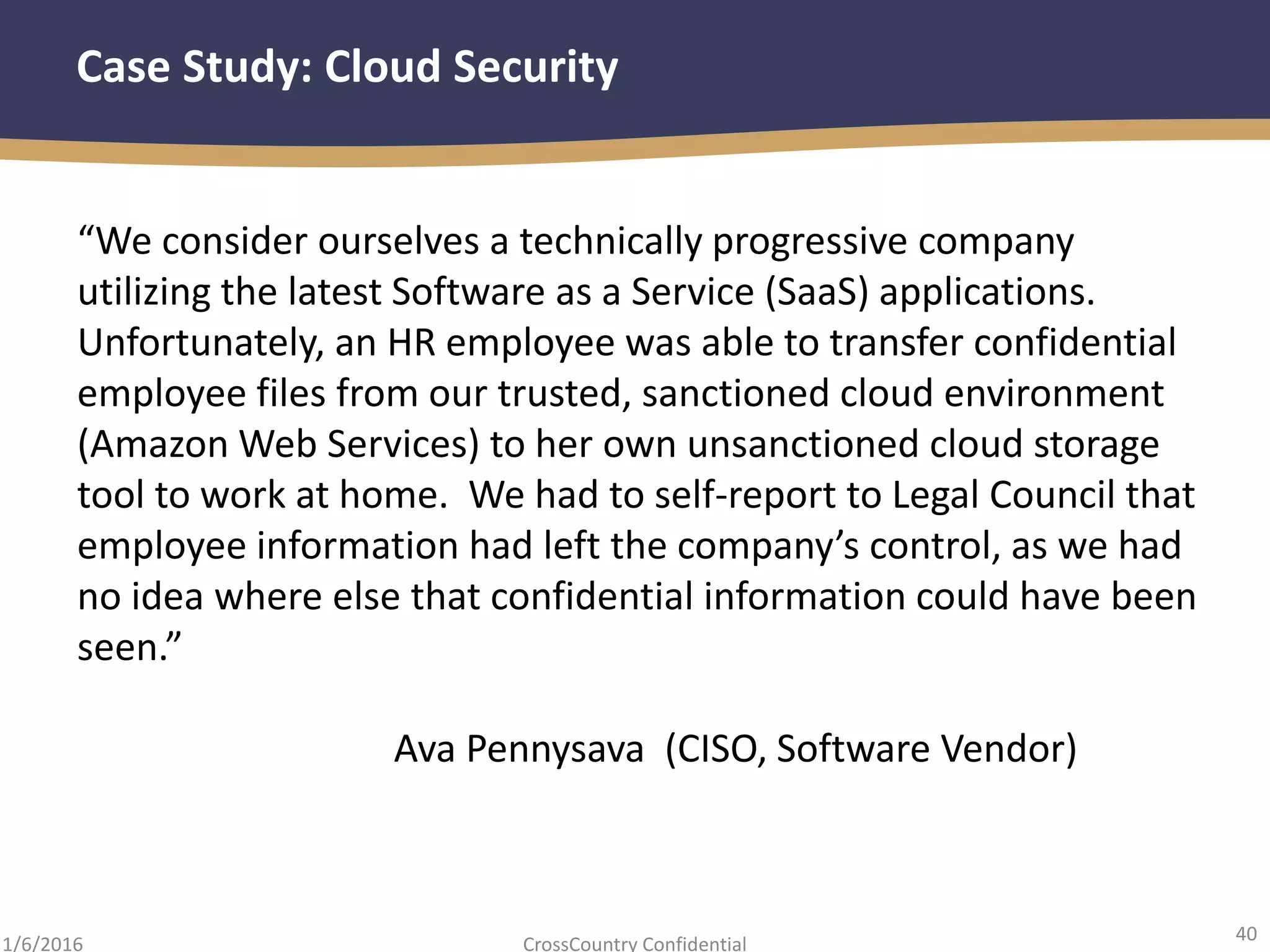 40
CrossCountry Confidential1/6/2016
Case Study: Cloud Security
“We consider ourselves a technically progressive company
utilizing the latest Software as a Service (SaaS) applications.
Unfortunately, an HR employee was able to transfer confidential
employee files from our trusted, sanctioned cloud environment
(Amazon Web Services) to her own unsanctioned cloud storage
tool to work at home. We had to self-report to Legal Council that
employee information had left the company’s control, as we had
no idea where else that confidential information could have been
seen.”
Ava Pennysava (CISO, Software Vendor)
 