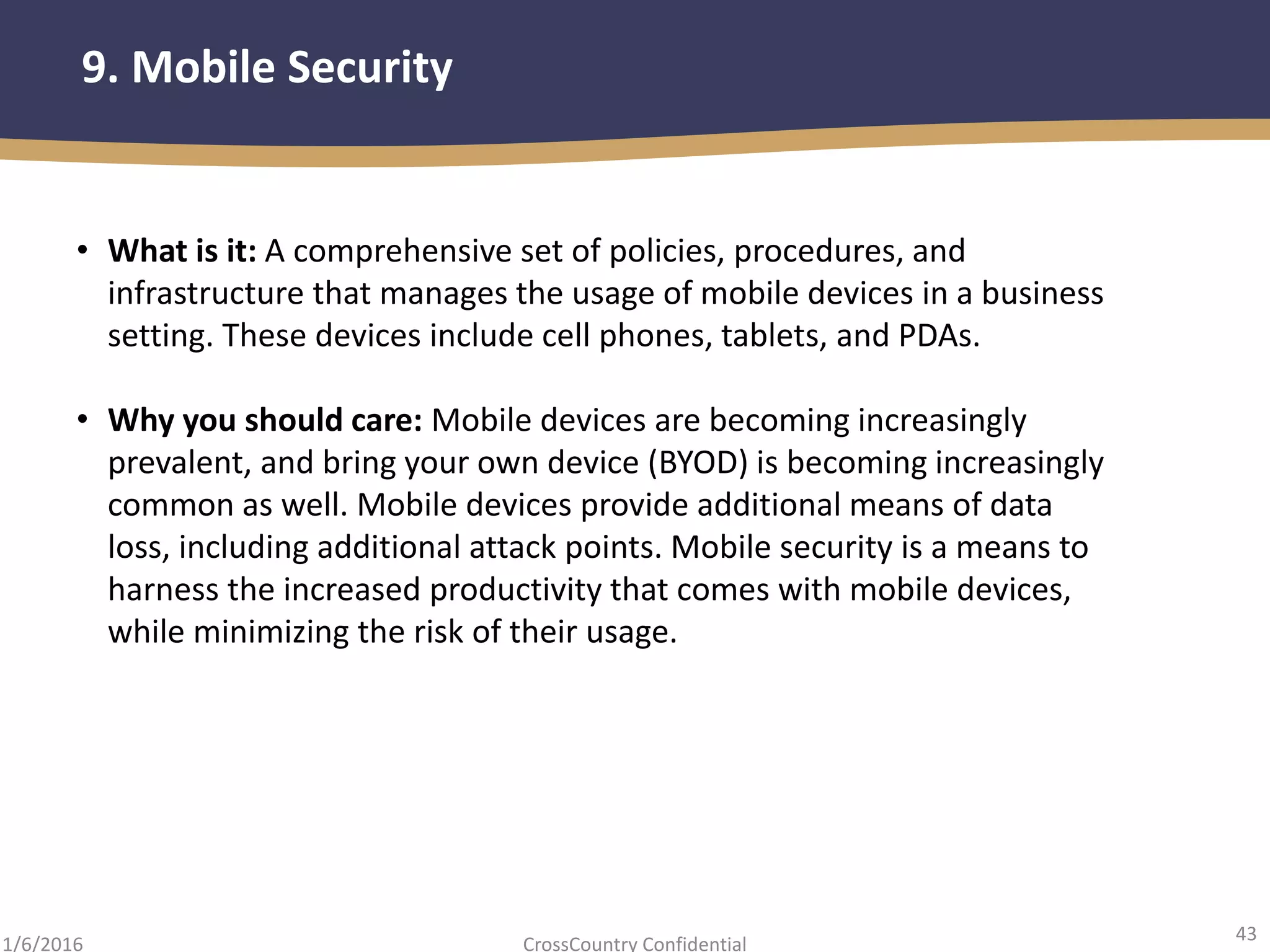 43
CrossCountry Confidential1/6/2016
9. Mobile Security
• What is it: A comprehensive set of policies, procedures, and
infrastructure that manages the usage of mobile devices in a business
setting. These devices include cell phones, tablets, and PDAs.
• Why you should care: Mobile devices are becoming increasingly
prevalent, and bring your own device (BYOD) is becoming increasingly
common as well. Mobile devices provide additional means of data
loss, including additional attack points. Mobile security is a means to
harness the increased productivity that comes with mobile devices,
while minimizing the risk of their usage.
 
