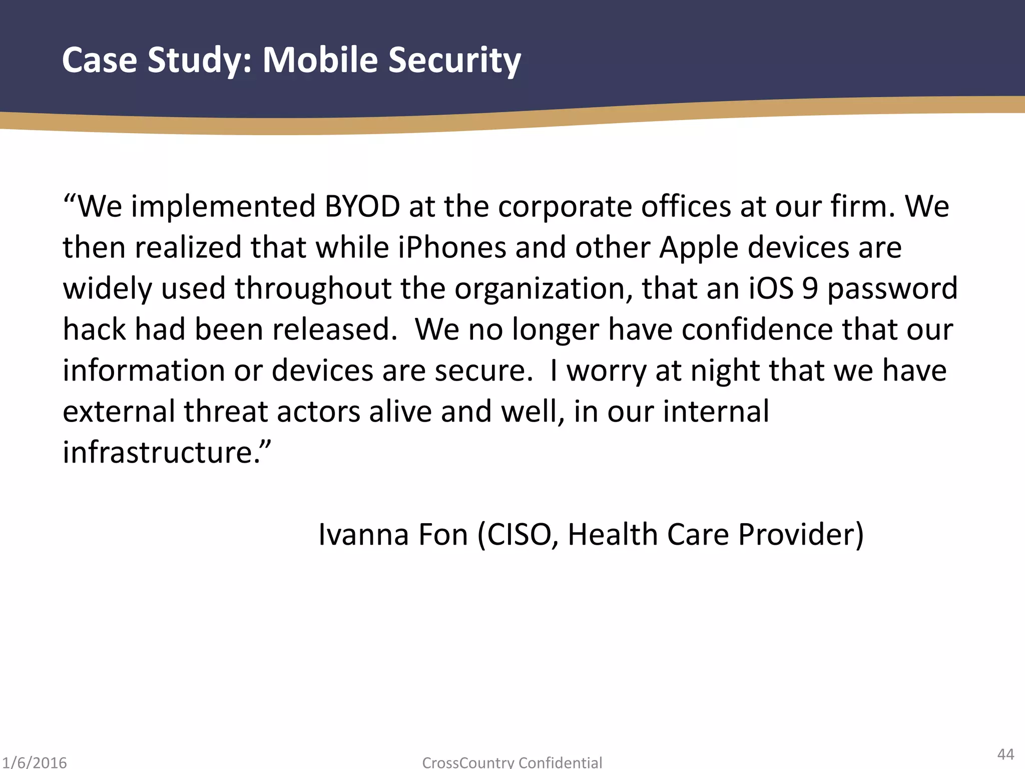 44
CrossCountry Confidential1/6/2016
Case Study: Mobile Security
“We implemented BYOD at the corporate offices at our firm. We
then realized that while iPhones and other Apple devices are
widely used throughout the organization, that an iOS 9 password
hack had been released. We no longer have confidence that our
information or devices are secure. I worry at night that we have
external threat actors alive and well, in our internal
infrastructure.”
Ivanna Fon (CISO, Health Care Provider)
 