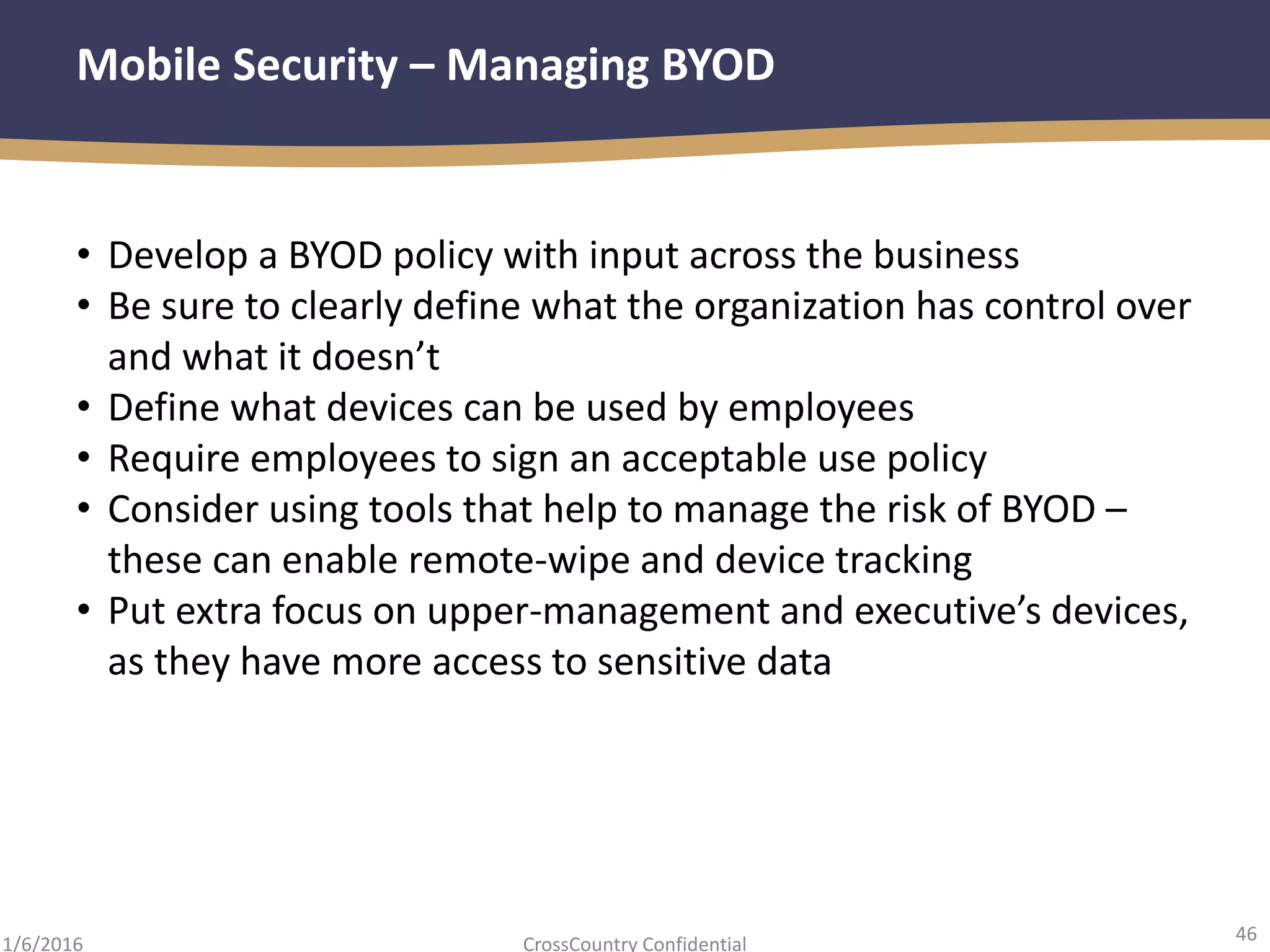 46
CrossCountry Confidential1/6/2016
Mobile Security – Managing BYOD
• Develop a BYOD policy with input across the business
• Be sure to clearly define what the organization has control over
and what it doesn’t
• Define what devices can be used by employees
• Require employees to sign an acceptable use policy
• Consider using tools that help to manage the risk of BYOD –
these can enable remote-wipe and device tracking
• Put extra focus on upper-management and executive’s devices,
as they have more access to sensitive data
 