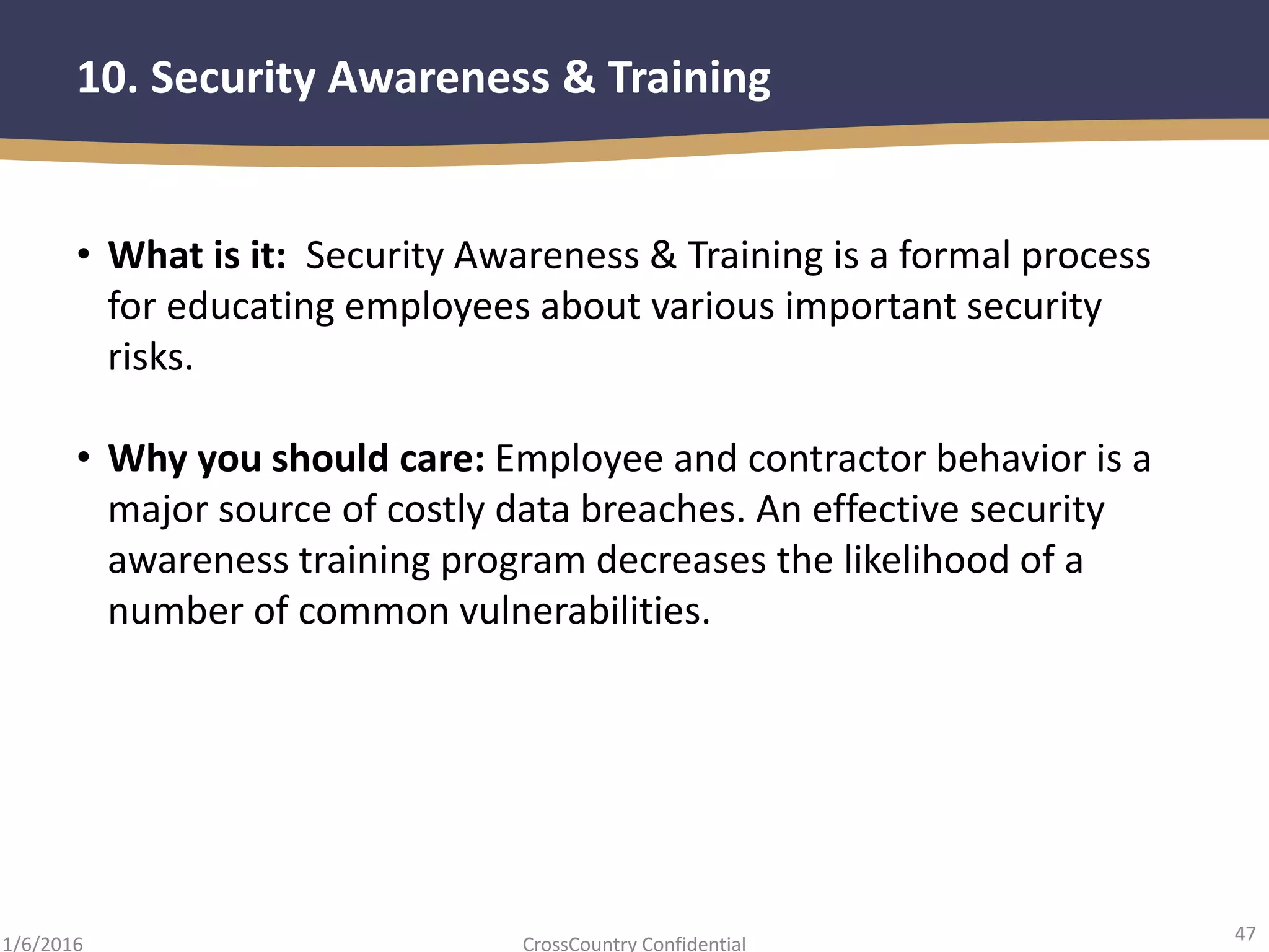 47
CrossCountry Confidential1/6/2016
10. Security Awareness & Training
• What is it: Security Awareness & Training is a formal process
for educating employees about various important security
risks.
• Why you should care: Employee and contractor behavior is a
major source of costly data breaches. An effective security
awareness training program decreases the likelihood of a
number of common vulnerabilities.
 