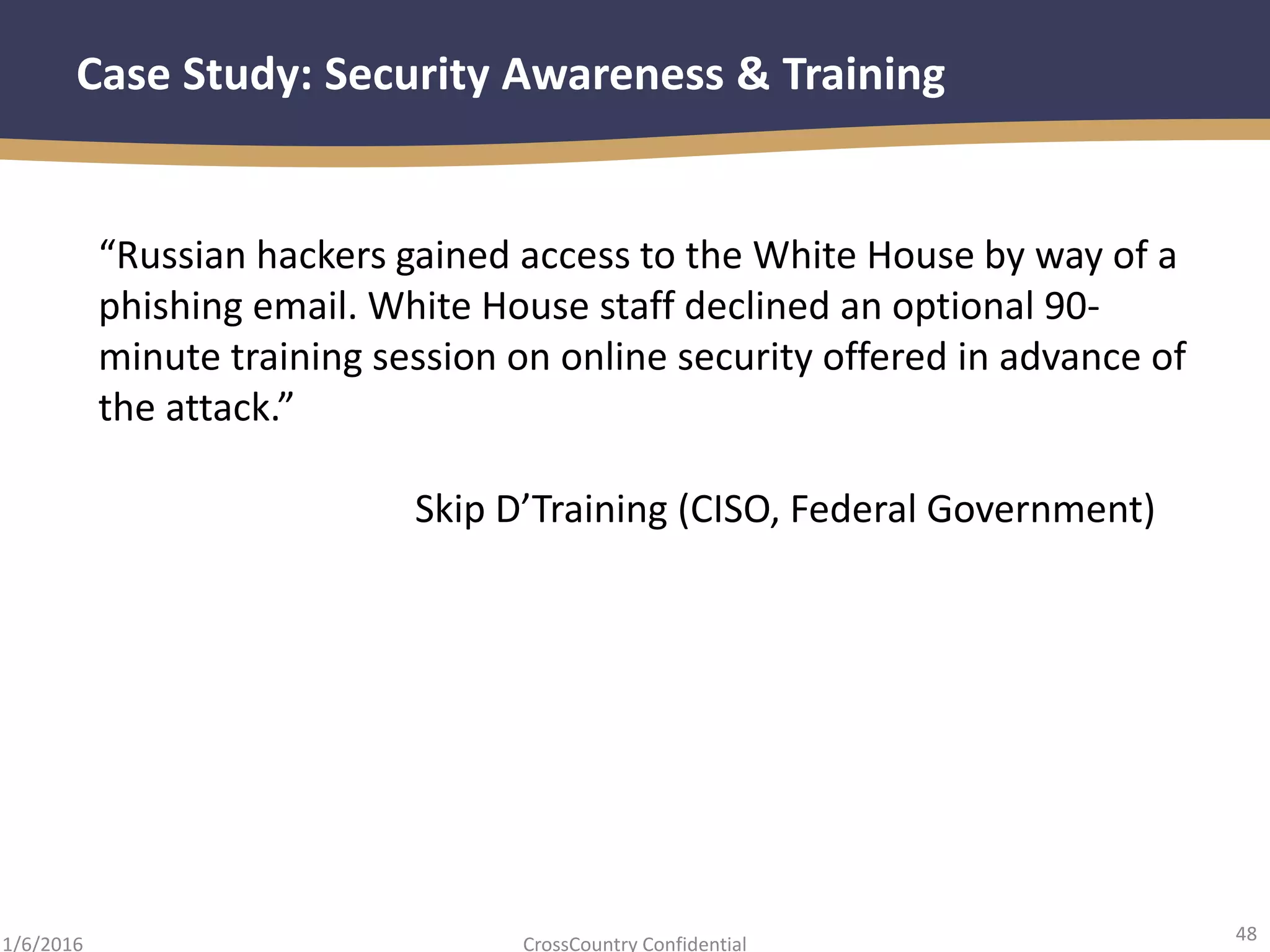 48
CrossCountry Confidential1/6/2016
Case Study: Security Awareness & Training
“Russian hackers gained access to the White House by way of a
phishing email. White House staff declined an optional 90-
minute training session on online security offered in advance of
the attack.”
Skip D’Training (CISO, Federal Government)
 
