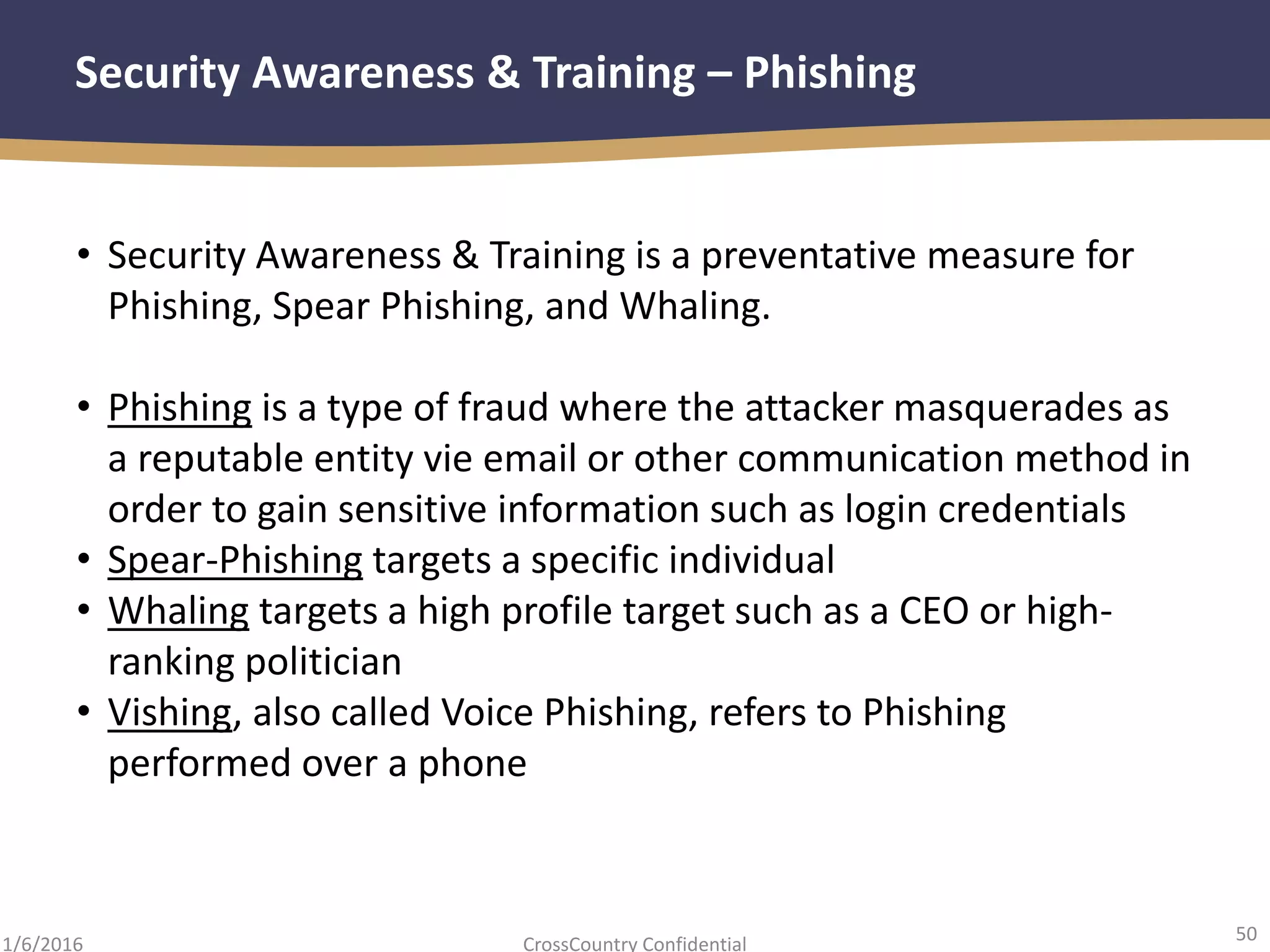 50
CrossCountry Confidential1/6/2016
Security Awareness & Training – Phishing
• Security Awareness & Training is a preventative measure for
Phishing, Spear Phishing, and Whaling.
• Phishing is a type of fraud where the attacker masquerades as
a reputable entity vie email or other communication method in
order to gain sensitive information such as login credentials
• Spear-Phishing targets a specific individual
• Whaling targets a high profile target such as a CEO or high-
ranking politician
• Vishing, also called Voice Phishing, refers to Phishing
performed over a phone
 