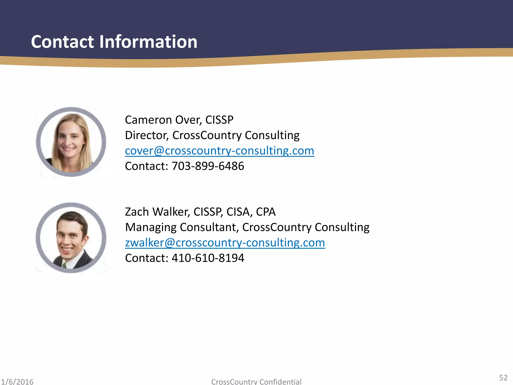 52
CrossCountry Confidential1/6/2016
Contact Information
Cameron Over, CISSP
Director, CrossCountry Consulting
cover@crosscountry-consulting.com
Contact: 703-899-6486
Zach Walker, CISSP, CISA, CPA
Managing Consultant, CrossCountry Consulting
zwalker@crosscountry-consulting.com
Contact: 410-610-8194
 