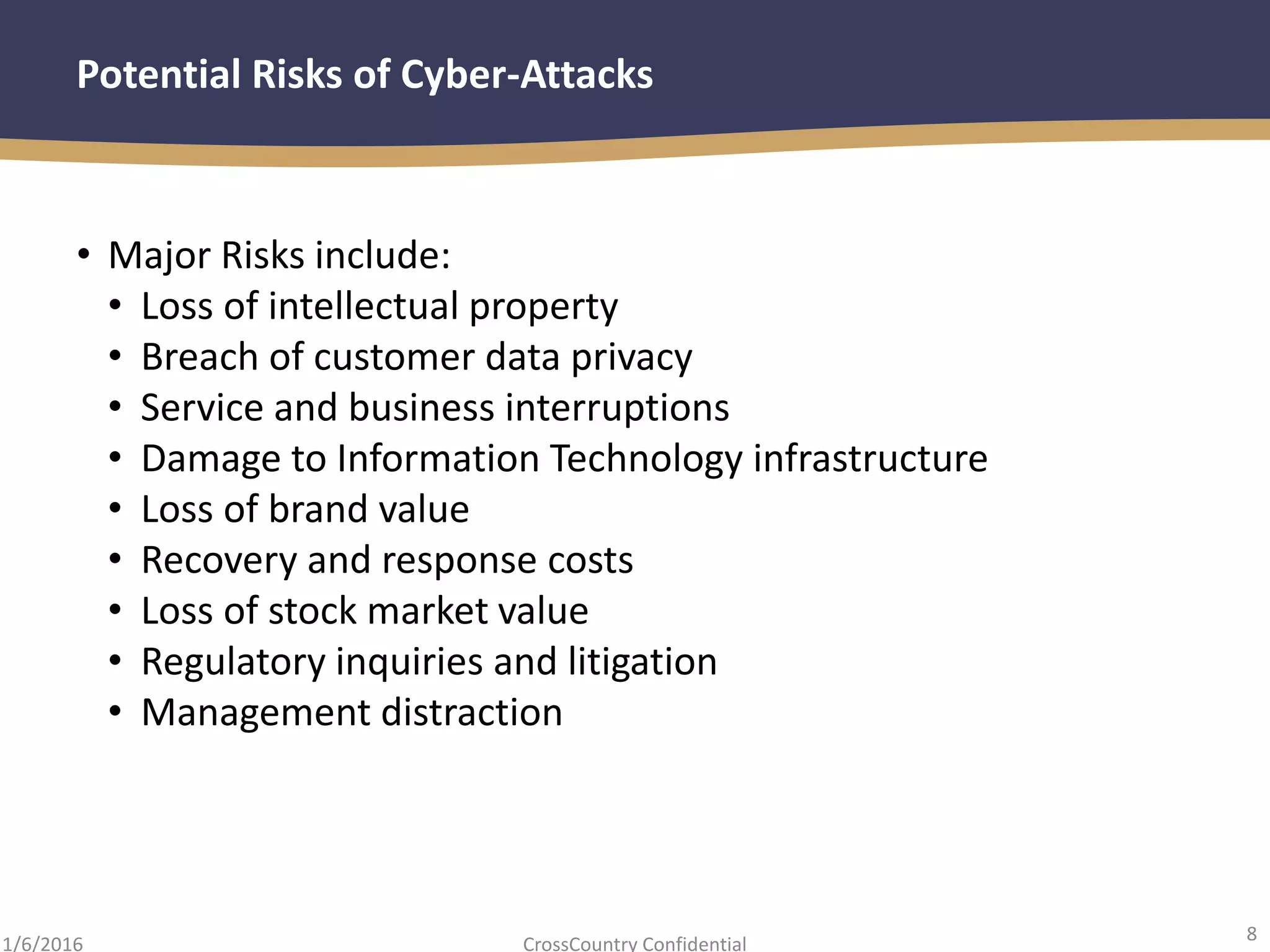 8
CrossCountry Confidential1/6/2016
Potential Risks of Cyber-Attacks
• Major Risks include:
• Loss of intellectual property
• Breach of customer data privacy
• Service and business interruptions
• Damage to Information Technology infrastructure
• Loss of brand value
• Recovery and response costs
• Loss of stock market value
• Regulatory inquiries and litigation
• Management distraction
 