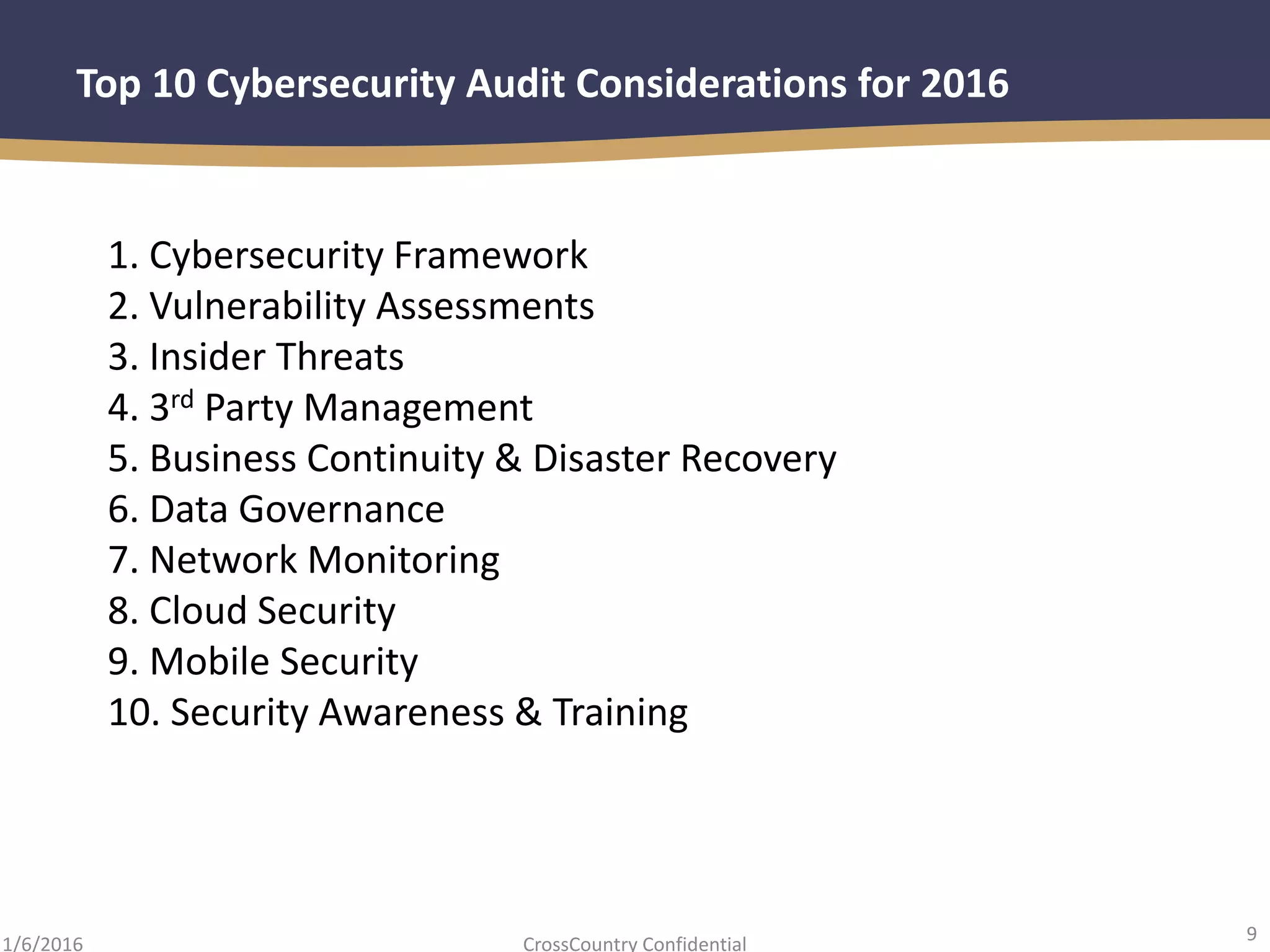 9
CrossCountry Confidential1/6/2016
Top 10 Cybersecurity Audit Considerations for 2016
1. Cybersecurity Framework
2. Vulnerability Assessments
3. Insider Threats
4. 3rd Party Management
5. Business Continuity & Disaster Recovery
6. Data Governance
7. Network Monitoring
8. Cloud Security
9. Mobile Security
10. Security Awareness & Training
 