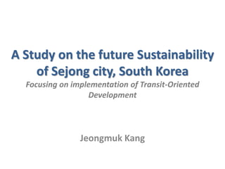 A Study on the future Sustainability
of Sejong city, South Korea
Focusing on implementation of Transit-Oriented
Development
Jeongmuk Kang
 