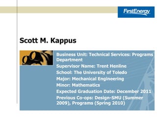 Scott M. Kappus Business Unit: Technical Services: Programs Department Supervisor Name: Trent Henline School: The University of Toledo Major: Mechanical Engineering Minor: Mathematics Expected Graduation Date: December 2011 Previous Co-ops: Design-SMU (Summer 2009), Programs (Spring 2010) 