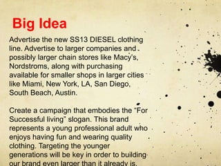 Big Idea
Advertise the new SS13 DIESEL clothing
line. Advertise to larger companies and
possibly larger chain stores like Macy’s,
Nordstroms, along with purchasing
available for smaller shops in larger cities
like Miami, New York, LA, San Diego,
South Beach, Austin.
Create a campaign that embodies the “For
Successful living” slogan. This brand
represents a young professional adult who
enjoys having fun and wearing quality
clothing. Targeting the younger
generations will be key in order to building
our brand even larger than it already is.

 