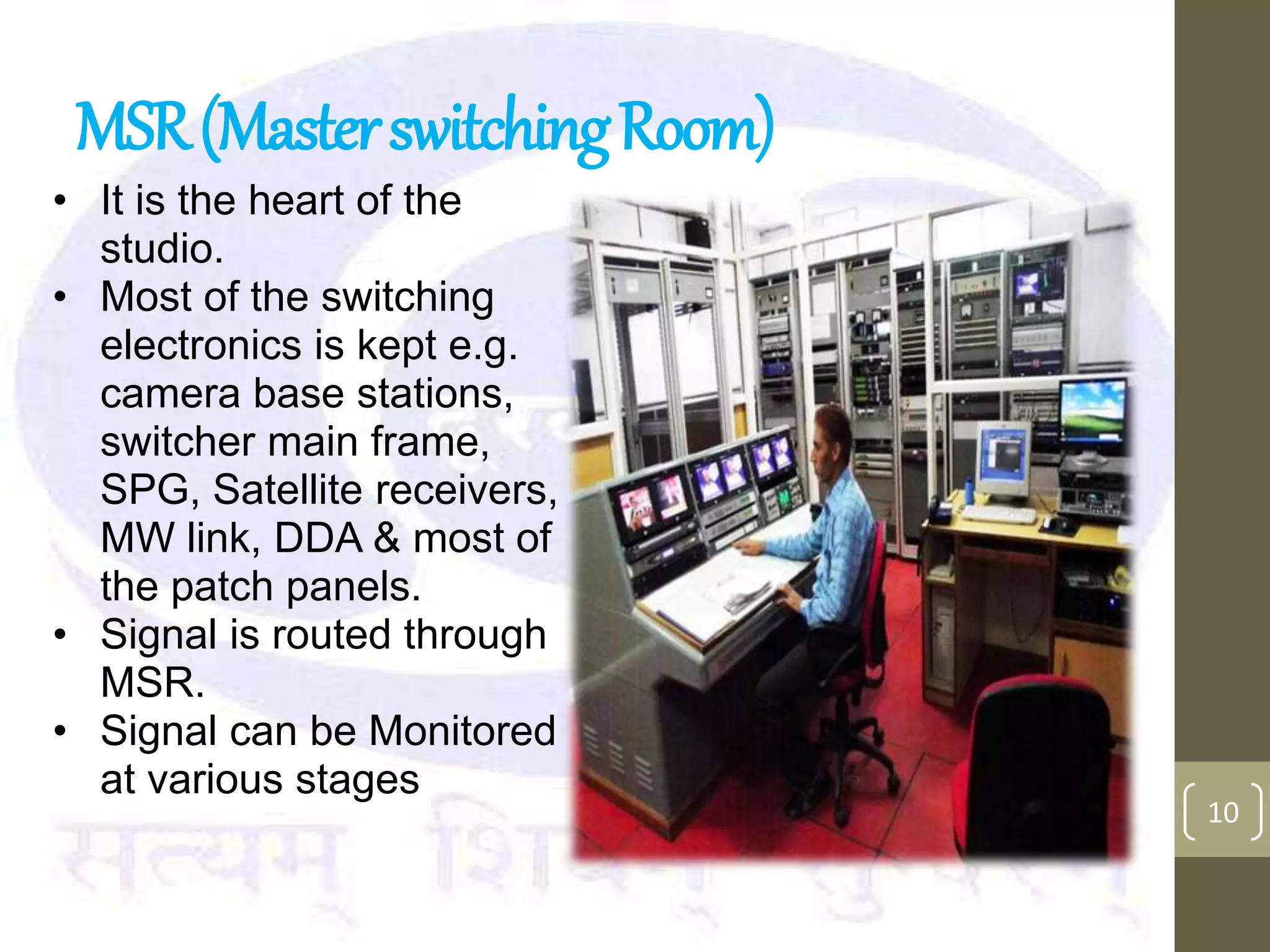 MSR(MasterswitchingRoom)
• It is the heart of the
studio.
• Most of the switching
electronics is kept e.g.
camera base stations,
switcher main frame,
SPG, Satellite receivers,
MW link, DDA & most of
the patch panels.
• Signal is routed through
MSR.
• Signal can be Monitored
at various stages
10
 