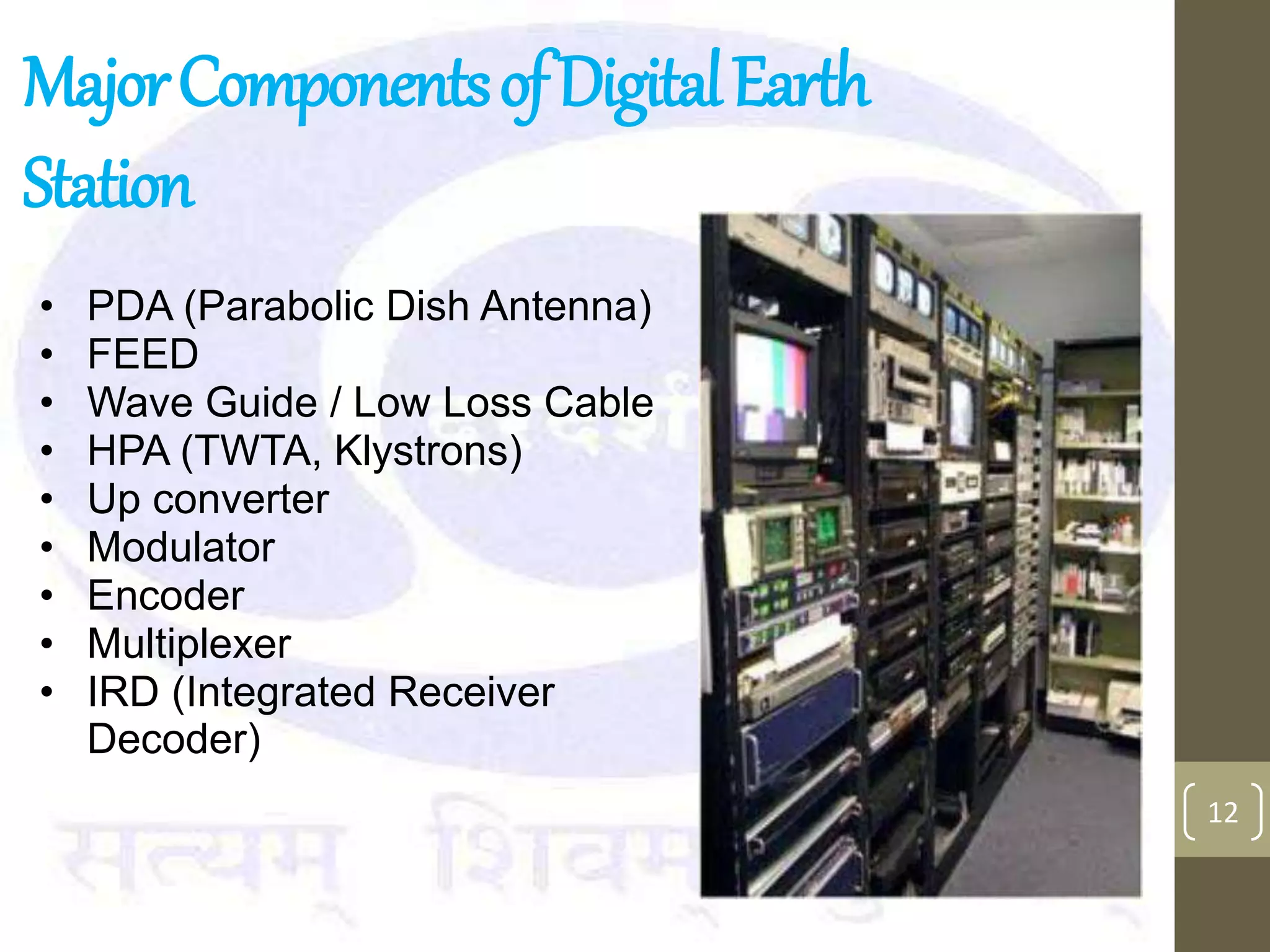 MajorComponentsofDigitalEarth
Station
12
• PDA (Parabolic Dish Antenna)
• FEED
• Wave Guide / Low Loss Cable
• HPA (TWTA, Klystrons)
• Up converter
• Modulator
• Encoder
• Multiplexer
• IRD (Integrated Receiver
Decoder)
 