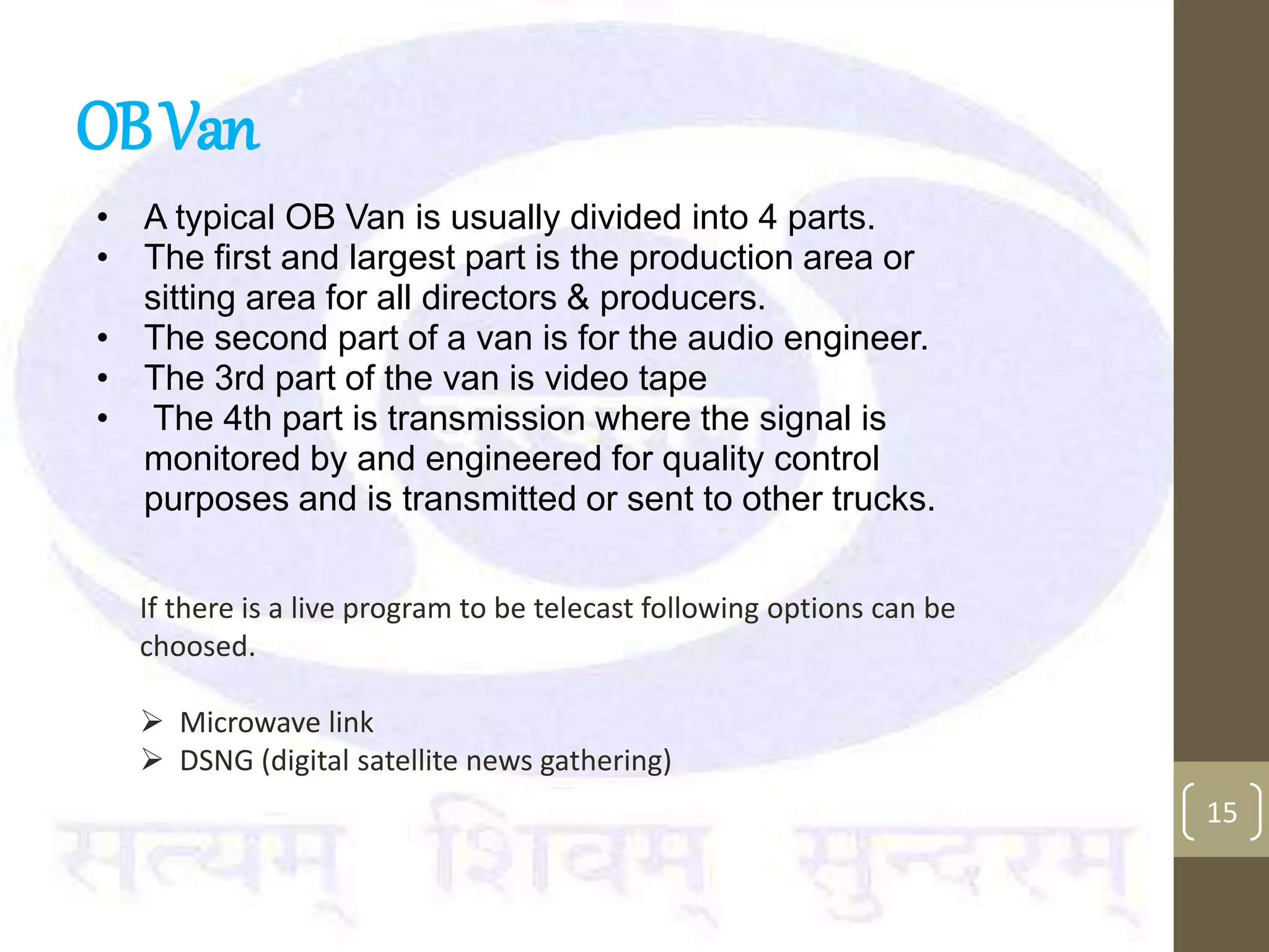 OBVan
• A typical OB Van is usually divided into 4 parts.
• The first and largest part is the production area or
sitting area for all directors & producers.
• The second part of a van is for the audio engineer.
• The 3rd part of the van is video tape
• The 4th part is transmission where the signal is
monitored by and engineered for quality control
purposes and is transmitted or sent to other trucks.
15
If there is a live program to be telecast following options can be
choosed.
 Microwave link
 DSNG (digital satellite news gathering)
 