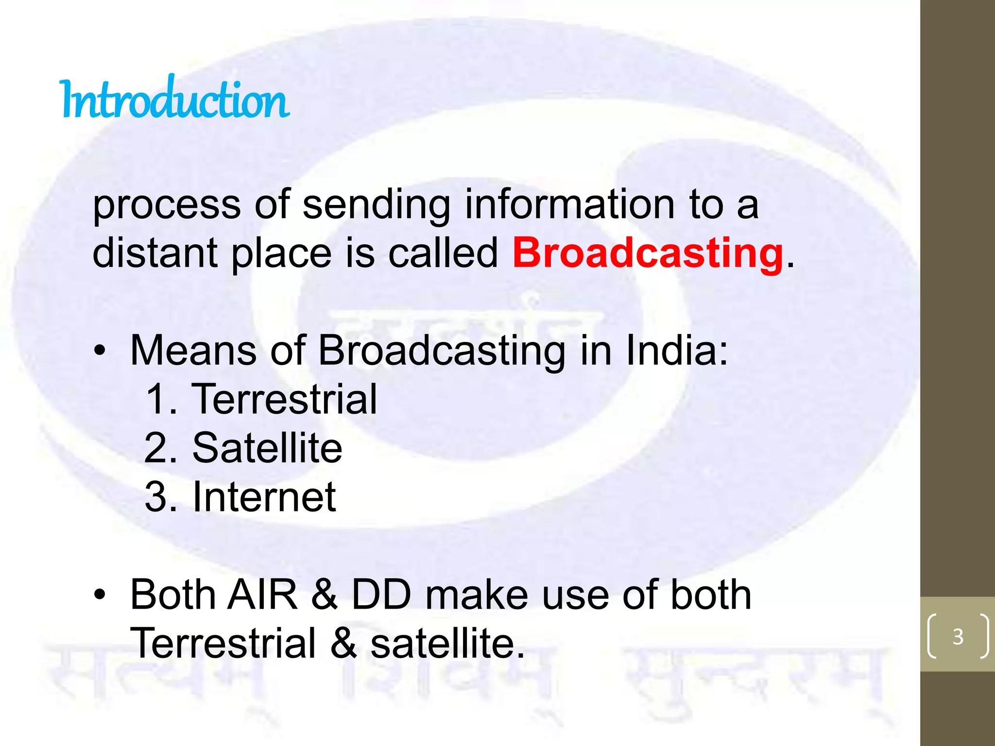 Introduction
process of sending information to a
distant place is called Broadcasting.
• Means of Broadcasting in India:
1. Terrestrial
2. Satellite
3. Internet
• Both AIR & DD make use of both
Terrestrial & satellite. 3
 