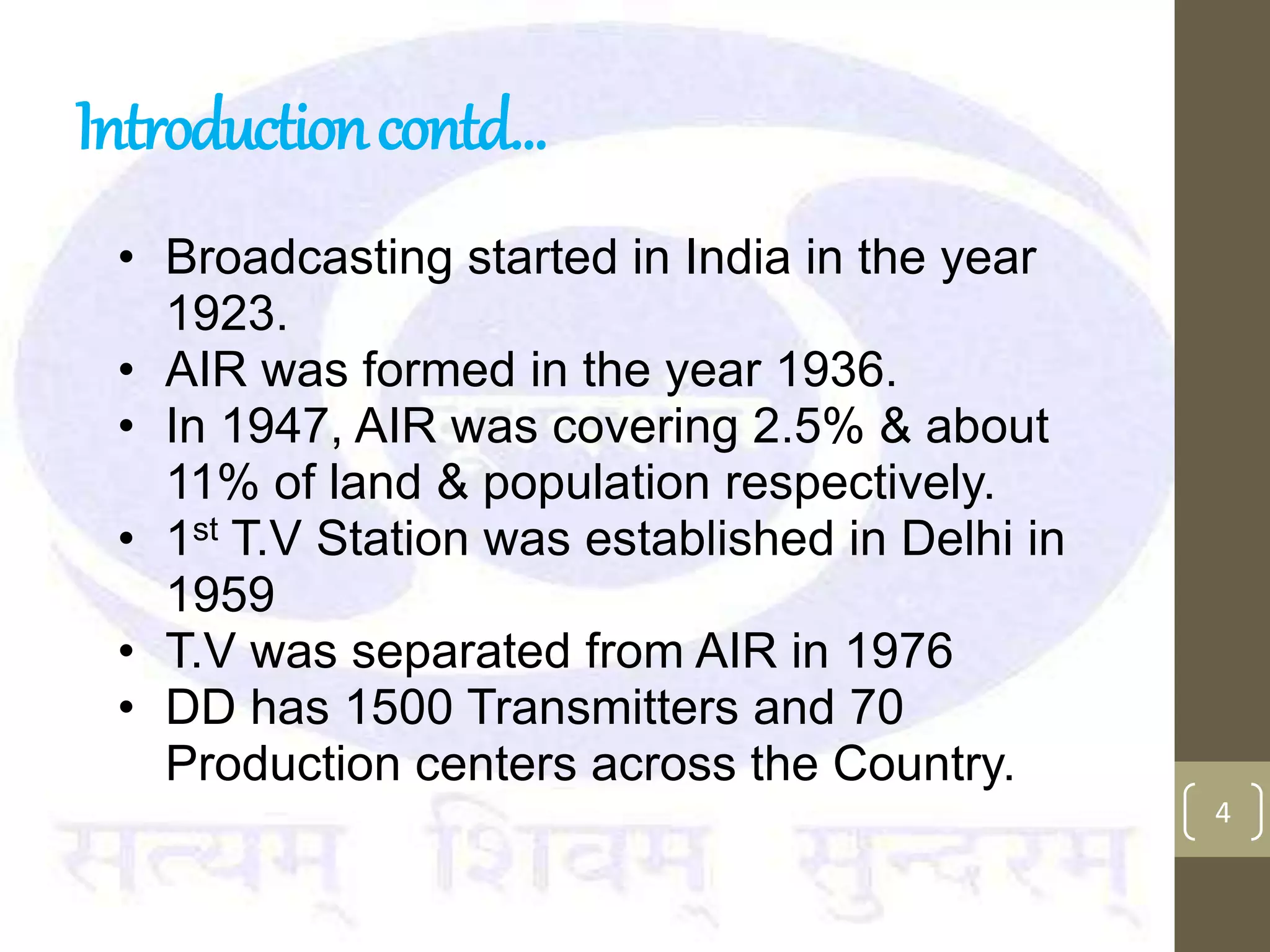 Introductioncontd…
• Broadcasting started in India in the year
1923.
• AIR was formed in the year 1936.
• In 1947, AIR was covering 2.5% & about
11% of land & population respectively.
• 1st T.V Station was established in Delhi in
1959
• T.V was separated from AIR in 1976
• DD has 1500 Transmitters and 70
Production centers across the Country.
4
 