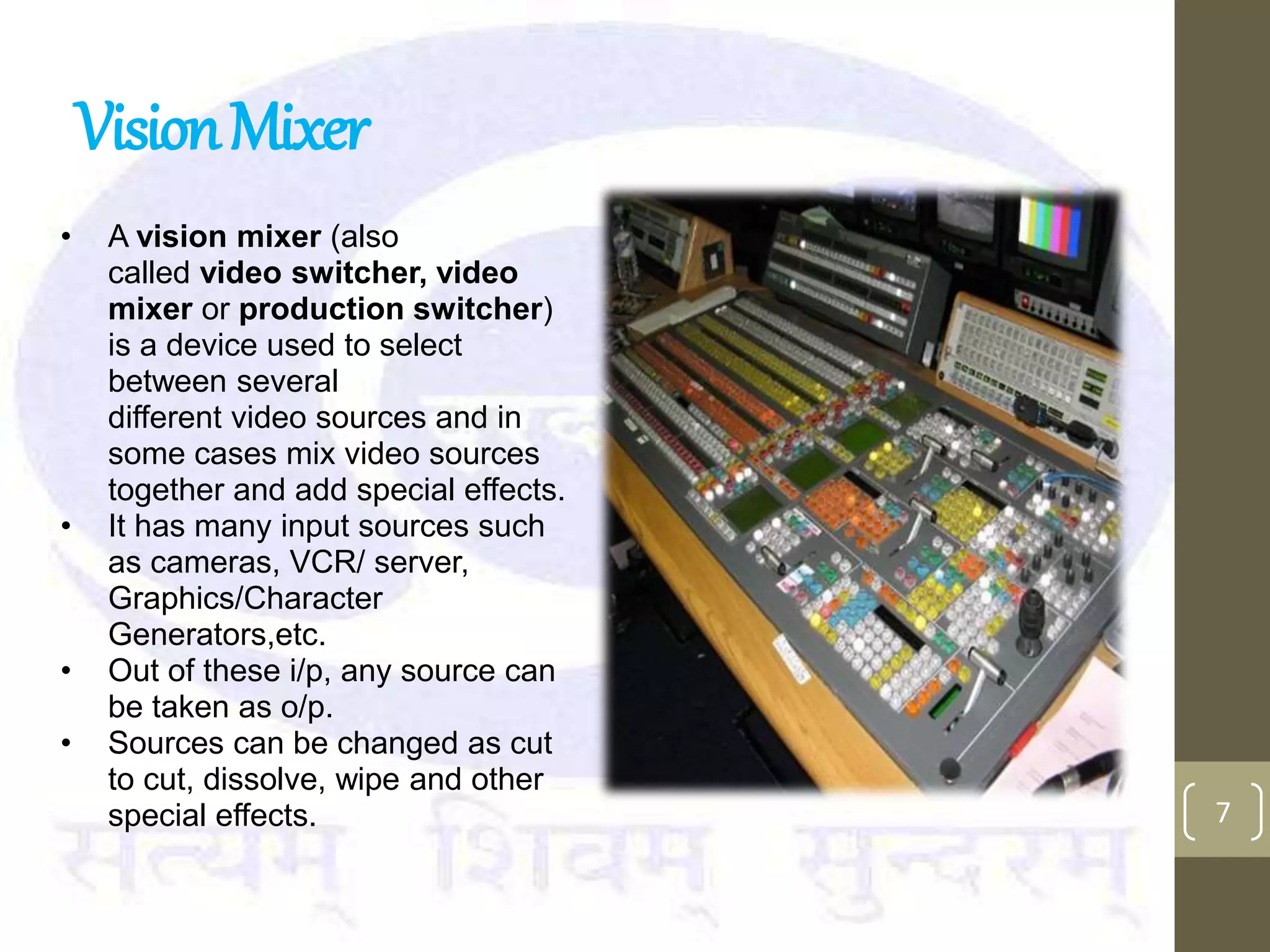 VisionMixer
7
• A vision mixer (also
called video switcher, video
mixer or production switcher)
is a device used to select
between several
different video sources and in
some cases mix video sources
together and add special effects.
• It has many input sources such
as cameras, VCR/ server,
Graphics/Character
Generators,etc.
• Out of these i/p, any source can
be taken as o/p.
• Sources can be changed as cut
to cut, dissolve, wipe and other
special effects.
 