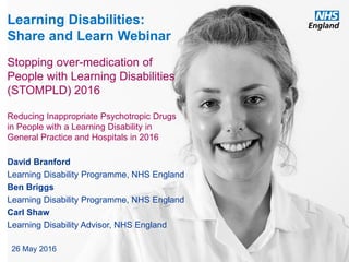 www.england.nhs.uk
Learning Disabilities:
Share and Learn Webinar
David Branford
Learning Disability Programme, NHS England
Ben Briggs
Learning Disability Programme, NHS England
Carl Shaw
Learning Disability Advisor, NHS England
26 May 2016
Stopping over-medication of
People with Learning Disabilities
(STOMPLD) 2016
Reducing Inappropriate Psychotropic Drugs
in People with a Learning Disability in
General Practice and Hospitals in 2016
 
