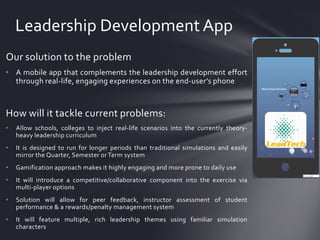 Leadership Development App
Our solution to the problem
• A mobile app that complements the leadership development effort
through real-life, engaging experiences on the end-user’s phone

How will it tackle current problems:
•

Allow schools, colleges to inject real-life scenarios into the currently theoryheavy leadership curriculum

•

It is designed to run for longer periods than traditional simulations and easily
mirror the Quarter, Semester or Term system

•

Gamification approach makes it highly engaging and more prone to daily use

•

It will introduce a competitive/collaborative component into the exercise via
multi-player options

•

Solution will allow for peer feedback, instructor assessment of student
performance & a rewards/penalty management system

•

It will feature multiple, rich leadership themes using familiar simulation
characters

 
