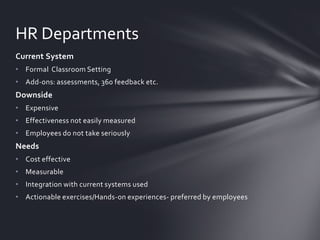 HR Departments
Current System
• Formal Classroom Setting

• Add-ons: assessments, 360 feedback etc.

Downside
• Expensive
• Effectiveness not easily measured
• Employees do not take seriously

Needs
• Cost effective
• Measurable
• Integration with current systems used

• Actionable exercises/Hands-on experiences- preferred by employees

 