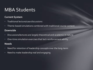 MBA Students
Current System
• Traditional lecture/case discussions

• Theme-based simulations combined with traditional course content

Downside
• Discussions/lectures are largely theoretical and academic in nature
• One-time simulation exercises that lack reinforcement ability

Needs
• Need for retention of leadership concepts over the long-term
• Need to make leadership real and engaging

 