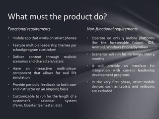 What must the product do?
Functional requirements

Non-functional requirements

• mobile app that works on smart phones

• Operate on only 3 mobile platforms
(for the foreseeable future): iOS,
Android, Windows Phone/Symbian

• Feature multiple leadership themes per
school/program curriculum
• Deliver content through realistic
scenarios and characters/vatars

• Have an interactive multi-player
component that allows for real life
simulation
• Provide periodic feedback to both user
and instructor on an ongoing basis

• Customizable to run for the length of a
customer’s
calendar
system
(Term, Quarter, Semester, etc)

• Scenarios will run for no longer than 4
months
• It will provide an interface for
integration with current leadership
development programs
• In the very first phase, other mobile
devices such as tablets and netbooks
are excluded

 