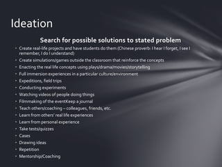 Ideation
Search for possible solutions to stated problem
• Create real-life projects and have students do them (Chinese proverb: I hear I forget, I see I
remember, I do I understand)
• Create simulations/games outside the classroom that reinforce the concepts
• Enacting the real life concepts using plays/drama/movies/storytelling
• Full immersion experiences in a particular culture/environment
• Expeditions, field trips
• Conducting experiments
• Watching videos of people doing things
• Filmmaking of the eventKeep a journal
• Teach others/coaching – colleagues, friends, etc.
• Learn from others’ real life experiences
• Learn from personal experience
• Take tests/quizzes
• Cases
• Drawing ideas
• Repetition
• Mentorship/Coaching

 