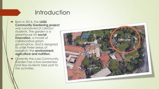 Introduction
 Born in 2014, the LUISS
Community Gardening project
was conceived of LabGov
students. The garden is a
greenhouse for social
innovation, a model of
collaborative green
governance, and is designed
to unite three areas of
research: the environment,
agriculture and nutrition.
 Currently the Luiss Community
Garden has a low awareness
and few students take part to
the activities.
Orto Luiss
 