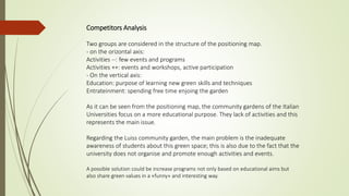 Competitors Analysis
Two groups are considered in the structure of the positioning map.
- on the orizontal axis:
Activities --: few events and programs
Activities ++: events and workshops, active participation
- On the vertical axis:
Education: purpose of learning new green skills and techniques
Entrateinment: spending free time enjoing the garden
As it can be seen from the positioning map, the community gardens of the Italian
Universities focus on a more educational purpose. They lack of activities and this
represents the main issue.
Regarding the Luiss community garden, the main problem is the inadequate
awareness of students about this green space; this is also due to the fact that the
university does not organise and promote enough activities and events.
A possible solution could be increase programs not only based on educational aims but
also share green values in a «funny» and interesting way.
 